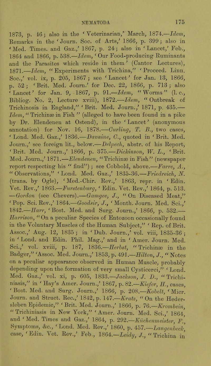 1873, p. 16; also in the ' Veterinarian/ March, 1874.—Idem, Remarks in the ' Journ. Soc. of Arts/ 1866, p. 399; also in 'Med. Times, and Gaz./ 1867, p. 24; also in ' Lancet/ Feb., 1864 and 1866, p. 538.—Idem, ' Our Food-producing Ruminants and the Parasites which reside in them' (Cantor Lectures), 1871.—Idem, Experiments with Trichina, ' Proceed. Linn. Soc./ vol. ix, p. 205, 1867 ; see ' Lancet' for Jan. 13, 1866, p. 52 ; ' Brit. Med. Journ/ for Dec. 22, 1866, p. 713 ; also 'Lancet' for Jan. 9, 1867, p. 91.—Idem, Worms (I.e., Bibliog. No. 2, Lecture xviii), 1872.—Idem,  Outbreak of Trichinosis in England, 'Brit. Med. Journ./ 1871, p. 435.— Idem,  Trichinae in Fish  (alleged to have been found in a pike by Dr. Elendenen at Ostend), in the ' Lancet3 (anonymous annotation) for Nov. 16, 1878.—Curling, T. B., two cases, ' Lond. Med. Gaz./ 1836.—Davaine, 0., quoted in 'Brit. Med. Journ./ see foreign lit., below.—Delpech, abstr. of his Report, 'Brit. Med. Journ./ 1866, p. 375.—Dickinson, W. L., 'Brit. Med. Journ./ 1871.—Elendenen, Trichinae in Fish (newspaper report respecting his  find) ; see Cobbold, above.—Farre, A.,  Observations, ' Lond. Med. Gaz./ 1835-36.—Friedreich, N. (trans, by Ogle), 'Med.-Chir. Rev./ 1863, repr. in ' Edin. Vet. Rev./ 1863.—Furstenburg, ' Edin. Vet. Rev./ 1864, p. 513. —Gordon (see Chevers).—Gamgee, J., On Diseased Meat, 'Pop. Sci. Rev./ 1864.—Goodsir, J., 'Month. Journ. Med. Sci./ 1842.—Earr, 'Bost. Med. and Surg. Journ./ 1866, p. 532.— Harrison,  On a peculiar Species of Entozoon occasionally found in the Voluntary Muscles of the Human Subject, ' Rep. of Brit. Assoc./ Aug. 12, 1835 ; in ' Dub. Journ./ vol. viii, 1835-36 ; in ' Lond. and Edin. Phil. Mag./ and in ' Amer. Journ. Med. Sci./ vol. xviii, p. 187, 1836.— Herbst, Trichinae in the Badger, 'Assoc. Med. Journ./ 1853, p. 491.—Hilton, J., Notes on a peculiar appearance observed in Human Muscle, probably depending upon the formation of very small Cysticerci, ' Lond. Med. Gaz./ vol. xi, p. 605, 1833.— Jackson, J. D.,  Trichi- niasis, in ' Hay's Amer. Journ./ 1867, p. 82—Kiefer, H., cases, 'Bost. Med, and Surg. Journ./ 1866, p. 208.— Kobelt, 'Micr. Journ. and Struct. Rec./ 1842, p. 147.—Kratz,  On the Heder- sleben Epidemic, ' Brit. Med. Journ./ 1866, p. 76.—Krombein,  Trichuriasis in New York, 'Amer. Journ. Med. Sci./ 1864, and ' Med. Times and Gaz./ 1864, p. 292.—Kiichenmeister, F., Symptoms, &c, 'Lond. Med. Rev./ 1860, p. 457'.—Langenbecic, case, 'Edin. Vet. Rev./ Feb., 1864.—Leidy, J., Trichina in