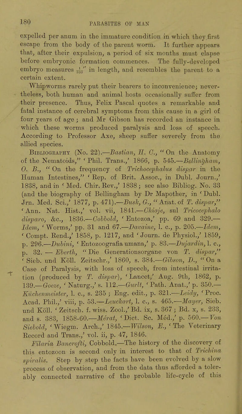 expelled per anum in the immature condition in which they.first escape from the body of the parent worm. It further appears that, after their expulsion, a period of six months must elapse before embryonic formation commences. The fully-developed embryo measures ~ in length, and resembles the parent to a certain extent. Whipworms rarely put their bearers to inconvenience; never- theless, both human and animal hosts occasionally suffer from their presence. Thus, Felix Pascal quotes a remarkable and fatal instance of cerebral symptoms from this cause in a girl of four years of age ; and Mr Gibson has recorded an instance in which these worms produced paralysis and loss of speech. According to Professor Axe, sheep suffer severely from the allied species. Bibliogeaphy (No. 22).—Bastian, H. C,  On the Anatomy of the Nematoids, ' Phil. Trans./ 1866, p. 545.—Bellint/ham, 0. B.,  On the frequency of Trichocephalus dispar in the Human Intestines, ( Eep. of Brit. Assoc., in Dubl. Journ./ 1838, and in ' Med. Chir. Rev./ 1838; see also Bibliog. No. 33 (and the biography of Bellingham by Dr Mapother, in c Dubl. Jrn. Med. Sci./ 1877, p. 471).—Bush, G., Anat.of T. dispar/' 'Ann. Nat. Hist./ vol. vii, 1841.—OMaje, sul Tricocephalo disparo, &c, 1836.—Cobbold, ' Entozoa/ pp. 69 and 329.— Idem, ' Worms/ pp. 31 and 67.—Davaine, 1. c, p. 205.—Idem, ' Compt. Rend./ 1858, p. 1217, and 'Journ. de Physiol./ 1859, p. 296.—Dubini, ' Entozoografiauniana/ p. 83.—Dujardin,\. c, p. 32. — Eberth,  Die Grenerationsorgane von T. dispar, < Sieb. und Koll. Zeitschr./ 1860, s. 384.—Gibson, D., « On a Case of Paralysis, with loss of speech, from intestinal irrita- tion (produced by T. dispar), 'Lancet/ Aug. 9th, 1862, p. 139.—Goeze, ' Naturg./ s. 112.—Gwrlt, ' Path. An at./ p. 350.— Kuchenmeister, 1. c, s. 235 ; Eng. edit., p. 321.—Leidy, fProc. Acad. Phil./ viii, p. 53.—Leuckart, 1. c, s. 465.—Mayer, Sieb. und Koll. ' Zeitsch. f. wiss. Zool./ Bd. ix, s. 367 ; Bd. x, s. 233, and s. 383, 1858-60.—Merat, 'Diet. Sc. Med./ p. 560.— Von Siebold, 'Wiegm. Arch./ 1845.—Wilson, R, ' The Veterinary Record and Trans./ vol. ii, p. 47, 1846. Filaria Bancrofti, Cobbold.—The history of the discovery of this entozoon is second only in interest to that of Trichina spiralis. Step by step the facts have been evolved by a slow process of observation, and from the data thus afforded a toler- ably connected narrative of the probable life-cycle of this