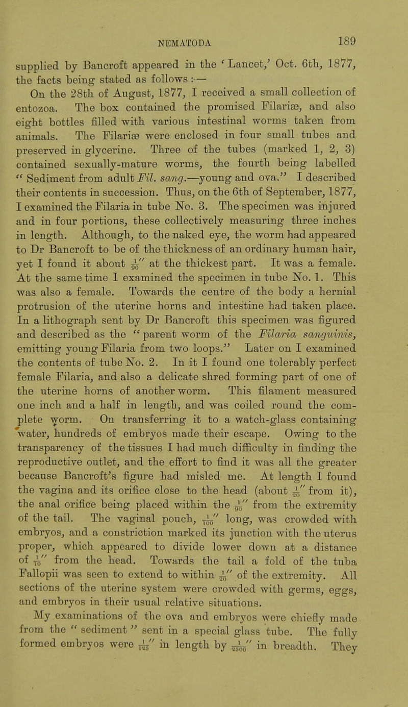 supplied by Bancroft appeared in the 'Lancet/ Oct. 6th, 1877, the facts being stated as follows :— On the 28th of August, 1877, I received a small collection of entozoa. The box contained the promised Filariaa, and also eio-ht bottles filled with various intestinal worms taken from animals. The FilariaB were enclosed in four small tubes and preserved in glycerine. Three of the tubes (marked 1, 2, 3) contained sexually-mature worms, the fourth being labelled  Sediment from adult Fil. sang.—young and ova. I described their contents in succession. Thus, on the 6th of September, 1877, I examined the Filaria in tube No. 3. The specimen was injured and in four portions, these collectively measuring three inches in length. Although, to the naked eye, the worm had appeared to Dr Bancroft to be of the thickness of an ordinary human hair, yet I found it about — ' at the thickest part. It was a female. At the same time 1 examined the specimen in tube No. 1. This was also a female. Towards the centre of the body a hernial protrusion of the uterine horns and intestine had taken place. In a lithograph sent by Dr Bancroft this specimen was figured and described as the  parent worm of the Filaria sanguinis, emitting young Filaria from two loops. Later on I examined the contents of tube No. 2. In it I found one tolerably perfect female Filaria, and also a delicate shred forming part of one of the uterine horns of another worm. This filament measured one inch and a half in length, and was coiled round the com- plete worm. On transferring it to a watch-glass containing water, hundreds of embryos made their escape. Owing to the transparency of the tissues I had much difficulty in finding the reproductive outlet, and the effort to find it was all the greater because Bancroft's figure had misled me. At length I found the vagina and its orifice close to the head (about ± from it), the anal orifice being placed within the ~ from the extremity of the tail. The vaginal pouch, Ty long, was crowded with embryos, and a constriction marked its junction with the uterus proper, which appeared to divide lower down at a distance of ,3 from the head. Towards the tail a fold of the tuba Fallopii was seen to extend to within of the extremity. All sections of the uterine system were crowded with germs, eggs, and embryos in their usual relative situations. My examinations of the ova and embryos were chiefly made from the  sediment  sent in a special glass tube. The fully formed embryos were fa in length by in breadth. They