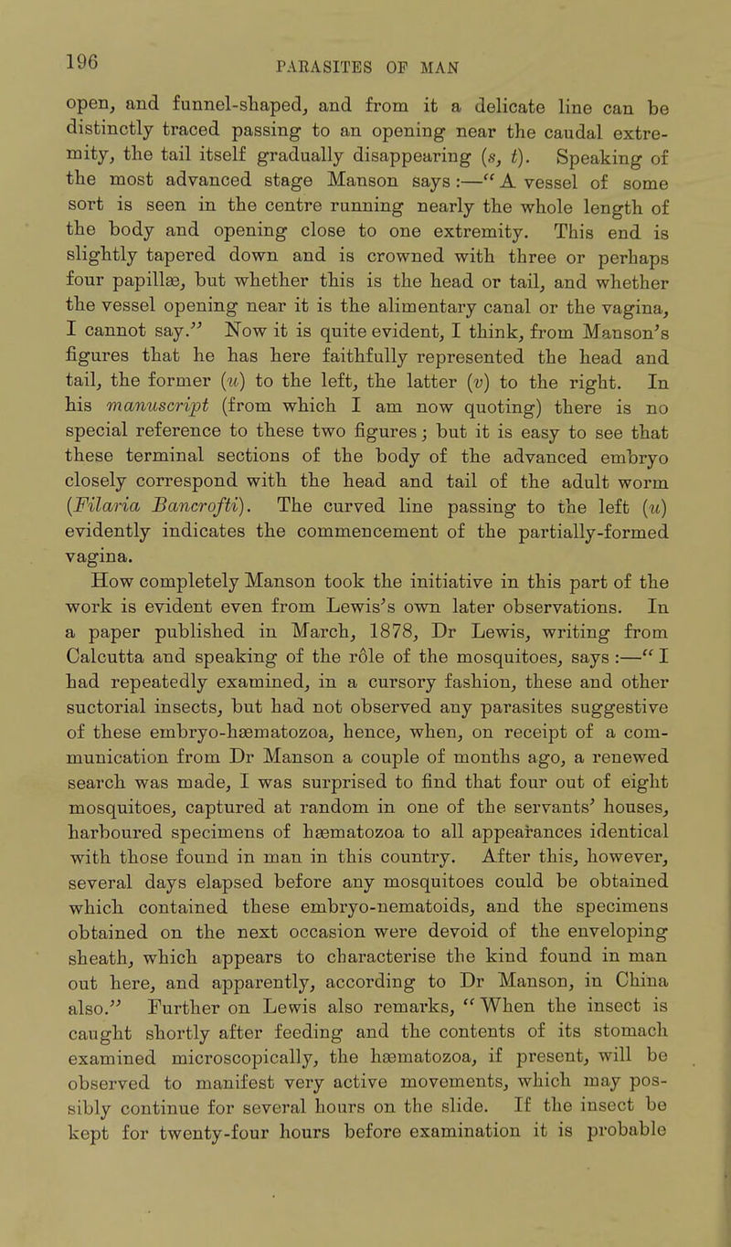 open, and funnel-shaped, and from it a delicate line can be distinctly traced passing to an opening near the caudal extre- mity, the tail itself gradually disappearing (s, t). Speaking of the most advanced stage Manson says:— A vessel of some sort is seen in the centre running nearly the whole length of the body and opening close to one extremity. This end is slightly tapered down and is crowned with three or perhaps four papillae, but whether this is the head or tail, and whether the vessel opening near it is the alimentary canal or the vagina, I cannot say. Now it is quite evident, I think, from Manson's figures that he has here faithfully represented the head and tail, the former (u) to the left, the latter (v) to the right. In his manuscript (from which I am now quoting) there is no special reference to these two figures; but it is easy to see that these terminal sections of the body of the advanced embryo closely correspond with the head and tail of the adult worm (Filaria Bancrofti). The curved line passing to the left (u) evidently indicates the commencement of the partially-formed vagina. How completely Manson took the initiative in this part of the work is evident even from Lewis's own later observations. In a paper published in March, 1878, Dr Lewis, writing from Calcutta and speaking of the role of the mosquitoes, says :— I had repeatedly examined, in a cursory fashion, these and other suctorial insects, but had not observed any parasites suggestive of these einbryo-hsematozoa, hence, when, on receipt of a com- munication from Dr Manson a couple of months ago, a renewed search was made, I was surprised to find that four out of eight mosquitoes, captured at random in one of the servants' houses, harboured specimens of hsematozoa to all appearances identical with those found in man in this country. After this, however, several days elapsed before any mosquitoes could be obtained which contained these embryo-nematoids, and the specimens obtained on the next occasion were devoid of the enveloping sheath, which appears to characterise the kind found in man out here, and apparently, according to Dr Manson, in China also. Further on Lewis also remarks,  When the insect is caught shortly after feeding and the contents of its stomach examined microscopically, the hasmatozoa, if present, will be observed to manifest very active movements, which may pos- sibly continue for several hours on the slide. If the insect be kept for twenty-four hours before examination it is probable