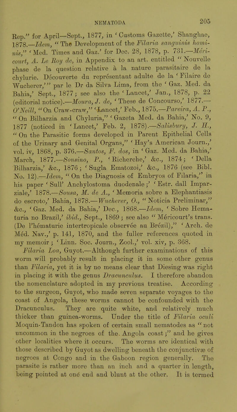 NHMATOI>.\ Kep. for April—Sept., 1877, in ' Castoms Gazette/ Shanghae, 1878. Idem, The Development of the Filaria sanguinis homi- nis, 'Med. Times and Gaz.' for Dec. 28, 1878, p. 731.—Meri- court, A. Le Boy de, in Appendix to an art. entitled  Nouvelle phase de la question relative a la nature parasitaire de la chylurie. Decouverte du representant adulte de la ' Filaire de Wucherer/ par le Dr da Silva Lima, from the ' Gaz. Med. da Bahia/ Sept., 1877; see also the ' Lancet/ Jan., 1878, p. 22 (editorial notice).—Moura, J. de, 'These de Concourso/ 1877.— O'Neill, On Craw-craw/' 'Lancet/ Feb., 1875 — Par eira, A. P.,  On Bilharzia and Chyluria, ' Gazeta Med. da Bahia/ No. 9, 1877 (noticed in 'Lancet/ Feb. 2, 1878).—Salisbury, J. H.,  On the Parasitic forms developed in Parent Epithelial Cells of the Urinary and G-enital Organs/' 'Hay's American Journ./ vol. iv, 1868, p. 376.—Santos, F. dos, in ' Gaz. Med. da Bahia/ March, 1877.—Sonsino, P., ' Eicherche/ &c, 1874; 'Delia Bilharzia/ &c, 1876; ' Sugla Ematozoi/ &c, 1876 (see Bibl. No. 12).—Idem,  On the Diagnosis of Embryos of Filaria/' in his paper ' Sull' Anchylostoma duodenale / ' Estr. dall Impar- ziale/ 1878.—Sousa, M. de A., 'Memoria sobre a Elephantiasis do escroto/ Bahia, 1878.—Wucherer, 0., Noticia Preliminar, &c, ' Gaz. Med. da Bahia/ Dec, 1868.—Idem. ' Sobre Hema- turia no Brazil/ ibid., Sept., 1869 ; see also  Mericourt's trans. (De l'hematurie intertropicale observee au Brezil), 'Arch., de Med. Nav./ p. 141, 1870, and the fuller references quoted in my memoir ; ' Linn. Soc. Journ., Zool./ vol. xiv, p. 368. Filaria Loa, Guyot.—Although further examinations of this worm will probably result in placing it in some other genus than Filaria, yet it is by no means clear that Diesing was right in placing it with the genus Dracunculus. I therefore abandon the nomenclature adopted in my previous treatise. According to the surgeon, Guyot, who made seven separate voyages to the coast of Angola, these worms cannot be confounded with the Dracunculus. They are quite white, and relatively much thicker than guinea-worms. Under the title of Filaria oculi Moquin-Tandon has spoken of certain small nematodes as not uncommon in the negroes of the. Angola coast; and he gives other localities where it occurs. The worms are identical with those described by Guyot as dwelling beneath the conjunctivae of negroes at Congo and in the Gaboon region generally. Tho parasite is rather more than an inch and a quarter in length, being pointed at one end and blunt at the other. It is termed