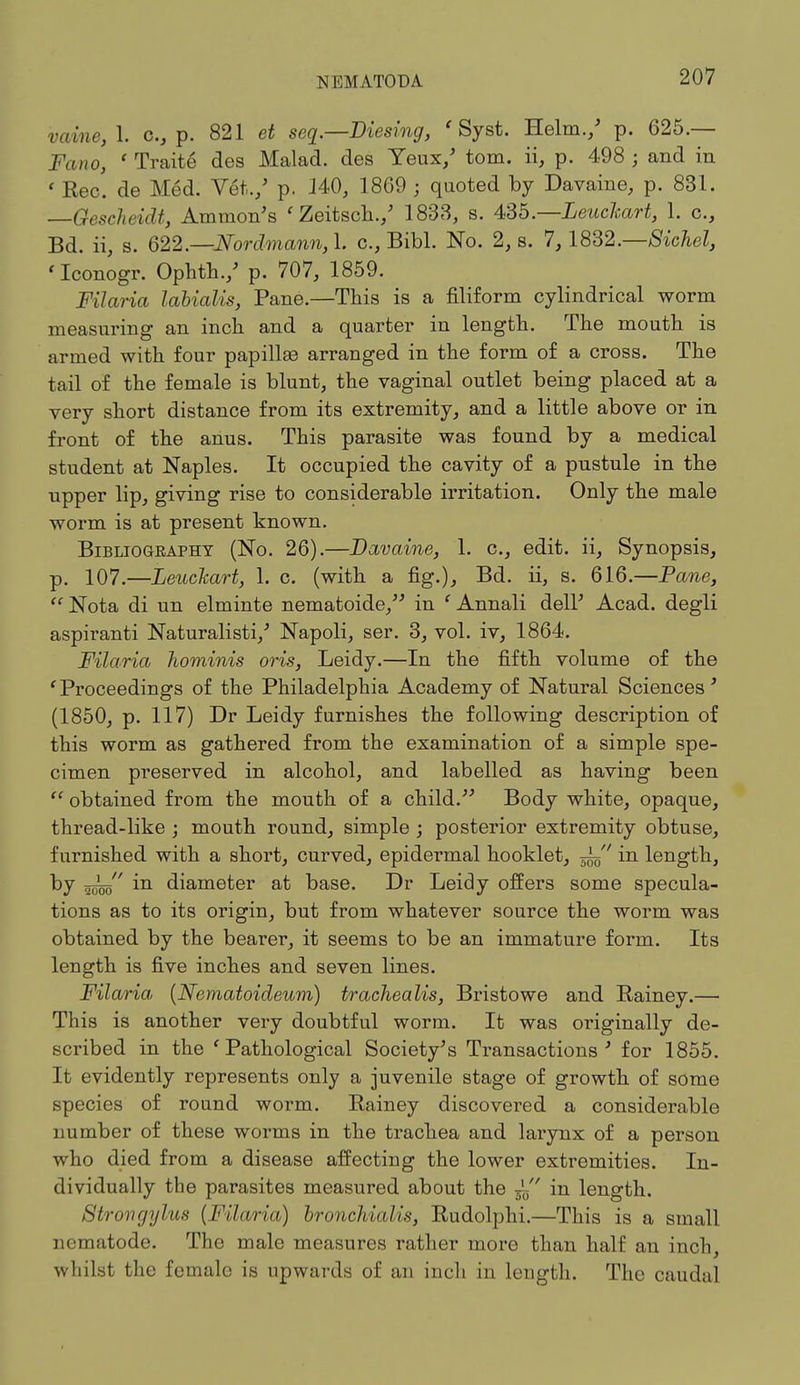 vaine, 1. c, p. 821 et seq.—Viesing, ' Syst. Helm./ p. 625.— Jbno, ' Traite des Malad. des Yeux/ torn, ii, p. 498 ; and in ' Rec. de Med. Vet./ p. 140, 1869 ; quoted by Davaine, p. 831. —Gescheidt, Amnion's ' Zeitsch./ 1833, s. 436—LeucJcart, 1. c, Bd. ii, s. 622.—Nordmann,\. c, Bibl. No. 2, 8. 7, 1832.—Sichel, 'Iconogr. Ophth./ p. 707, 1859. Filaria labialis, Pane.—This is a filiform cylindrical worm measuring an inch and a quarter in length. The mouth is armed with four papillae arranged in the form of a cross. The tail of the female is blunt, the vaginal outlet being placed at a very short distance from its extremity, and a little above or in front of the anus. This parasite was found by a medical student at Naples. It occupied the cavity of a pustule in the upper lip, giving rise to considerable irritation. Only the male worm is at present known. Bibliogeaphy (No. 26).—Davdine, 1. c, edit, ii, Synopsis, p. 107.—Leuckart, 1. c. (with a fig.), Bd. ii, s. 616.—Pane,  Nota di un elminte nematoide, in ' Annali dell' Acad, degli aspiranti Naturalisti/ Napoli, ser. 3, vol. iv, 1864. Filaria hominis oris, Leidy.—In the fifth volume of the f Proceedings of the Philadelphia Academy of Natural Sciences' (1850, p. 117) Dr Leidy furnishes the following description of this worm as gathered from the examination of a simple spe- cimen preserved in alcohol, and labelled as having been  obtained from the mouth of a child. Body white, opaque, thread-like ; mouth round, simple ; posterior extremity obtuse, furnished with a short, curved, epidermal hooklet, in length, by in diameter at base. Dr Leidy offers some specula- tions as to its origin, but from whatever source the worm was obtained by the bearer, it seems to be an immature form. Its length is five inches and seven lines. Filaria (Nematoideum) trachealis, Bristowe and Rainey.— This is another very doubtful worm. It was originally de- scribed in the 'Pathological Society's Transactions' for 1855. It evidently represents only a juvenile stage of growth of some species of round worm. Rainey discovered a considerable number of these worms in the trachea and larynx of a person who died from a disease affecting the lower extremities. In- dividually the parasites measured about the — ' in length. Struvgylus (Filaria) bronchialis, Rudolphi.—This is a small nematode. The male measures rather more than half an inch whilst the female is upwards of an inch in length. The caudal