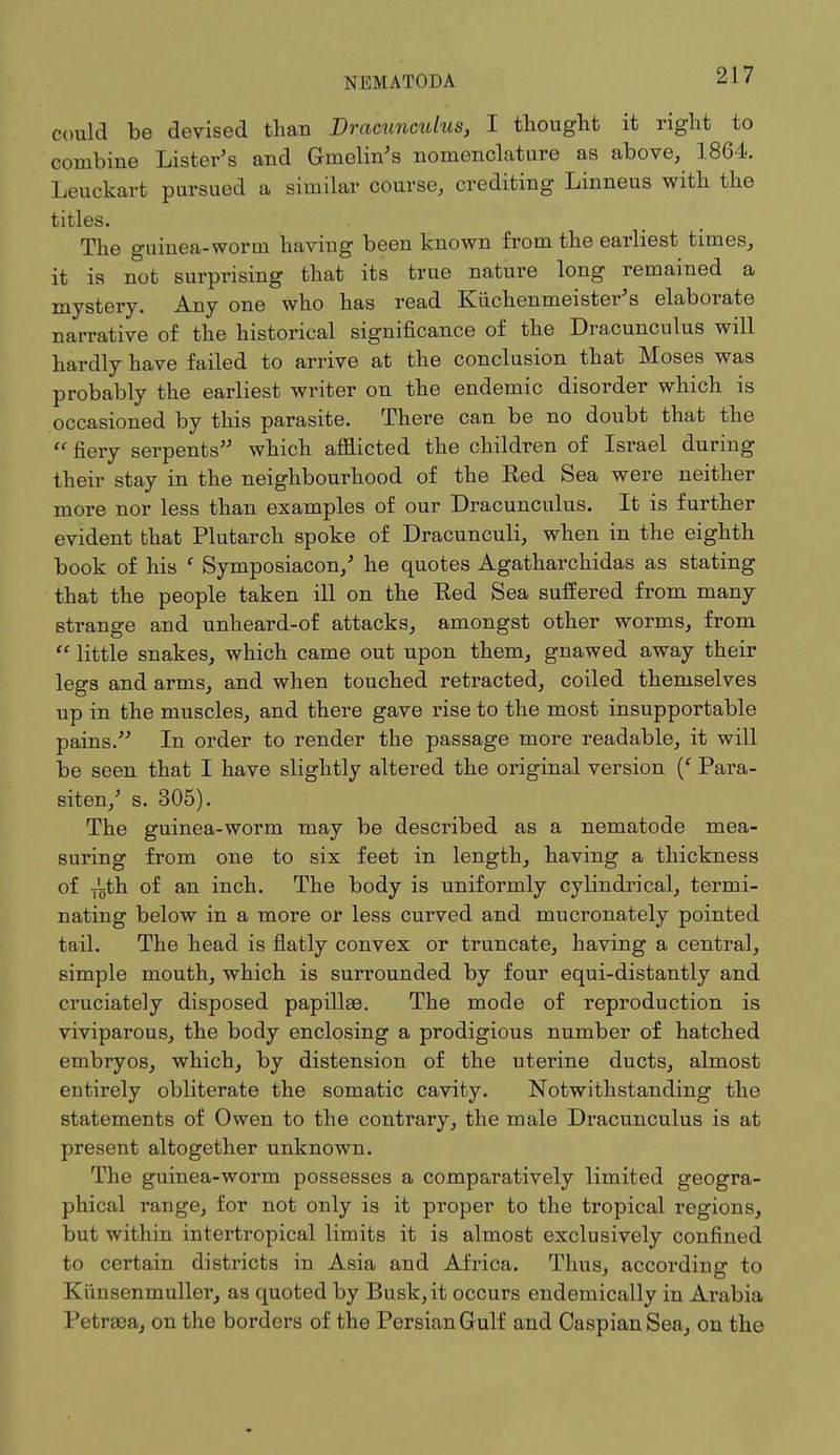 could be devised than Dracunculus, I thought it right to combine Lister's and Gmelin's nomenclature as above, 1864. Leuckart pursued a similar course, crediting Linneus with the titles. The guinea-worm having been known from the earliest times, it is not surprising that its true nature long remained a mystery. Any one who has read Kuchenmeister's elaborate narrative of the historical significance of the Dracunculus will hardly have failed to arrive at the conclusion that Moses was probably the earliest writer on the endemic disorder which is occasioned by this parasite. There can be no doubt that the  fiery serpents which afflicted the children of Israel during their stay in the neighbourhood of the Red Sea were neither more nor less than examples of our Dracunculus. It is further evident that Plutarch spoke of Dracunculi, when in the eighth book of his ' Symposiacon/ he quotes Agatharchidas as stating that the people taken ill on the Red Sea suffered from many strange and unheard-of attacks, amongst other worms, from  little snakes, which came out upon them, gnawed away their legs and arms, and when touched retracted, coiled themselves up in the muscles, and there gave rise to the most insupportable pains/' In order to render the passage more readable, it will be seen that I have slightly altered the original version (f Para- siten/ s. 305). The guinea-worm may be described as a nematode mea- suring from one to six feet in length, having a thickness of T'5th of an inch. The body is uniformly cylindrical, termi- nating below in a more or less curved and mucronately pointed tail. The head is flatly convex or truncate, having a central, simple mouth, which is surrounded by four equi-distantly and cruciately disposed papillae. The mode of reproduction is viviparous, the body enclosing a prodigious number of hatched embryos, which, by distension of the uterine ducts, almost entirely obliterate the somatic cavity. Notwithstanding the statements of Owen to the contrary, the male Dracunculus is at present altogether unknown. The guinea-worm possesses a comparatively limited geogra- phical range, for not only is it proper to the tropical regions, but within intertropical limits it is almost exclusively confined to certain districts in Asia and Africa. Thus, according to Kiinsenmuller, as quoted by Busk, it occurs endemically in Arabia Petraea, on the borders of the Persian Gulf and Caspian Sea, on the