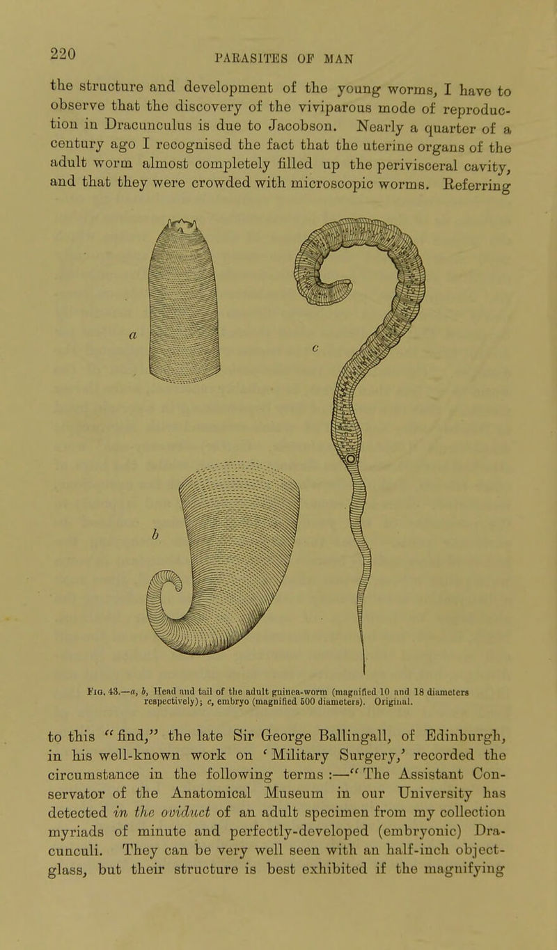 the structure and development of the young worms, I have to observe that the discovery of the viviparous mode of reproduc- tion in Dracunculus is due to Jacobson. Nearly a quarter of a century ago I recognised the fact that the uterine organs of the adult worm almost completely filled up the perivisceral cavity, and that they were crowded with microscopic worms. Referring a Fig. 43.—a, b, Head and tail of the adult guinea-worm (magnified 10 and 18 diameters respectively); c, embryo (magnified 500 diameters). Original. to this  find/' the late Sir George Ballingall, of Edinburgh, in his well-known work on ' Military Surgery/ recorded tin1 circumstance in the following terms :— The Assistant Con- servator of the Anatomical Museum in our University has detected in the oviduct of an adult specimen from my collection myriads of minute and perfectly-developed (embryonic) Dra- cunculi. They can be very well seen with an half-inch object- glass, but their structure is best exhibited if the magnifying