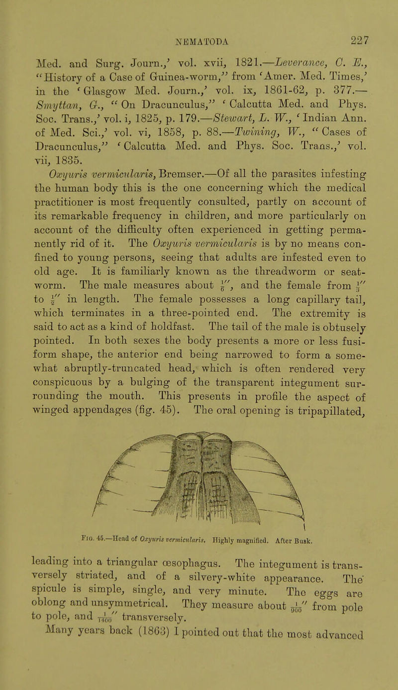 Med. and Surg. Journ./ vol. xvii, 1821.—Leverancc, G. IE., History of a Case of Guinea-worm/' from 'Amer. Med. Times/ in the 'Glasgow Med. Journ./ vol. ix, 1861-62, p. 377.— Smyttan, G.,  On Dracunculus/' ' Calcutta Med. and Phys. Soc. Trans./ vol. i, 1825, p. 179.—Stewart, L. W., 'Indian Ann. of Med. Sci./ vol. vi, 1858, p. 88.— Twining, W.,  Cases of Dracunculus, ' Calcutta Med. and Phys. Soc. Trans./ vol. vii, 1835. Oxyuris vermicularis, Bremser.—Of all the parasites infesting the human body this is the one concerning which the medical practitioner is most frequently consulted, partly on account of its remarkable frequency in children, and more particularly on account of the difficulty often experienced in getting perma- nently rid of it. The Oxyuris vermicularis is by no means con- fined to young persons, seeing that adults are infested even to old age. It is familiarly known as the threadworm or seat- worm. The male measures about 5, and the female from ~ to in length. The female possesses a long capillary tail, which terminates in a three-pointed end. The extremity is said to act as a kind of holdfast. The tail of the male is obtusely pointed. In both sexes the body presents a more or less fusi- form shape, the anterior end being narrowed to form a some- what abruptly-truncated head, which is often rendered very conspicuous by a bulging of the transparent integument sur- rounding the mouth. This presents in profile the aspect of winged appendages (fig. 45). The oral opening is tripapillated, Fig. 45.—Head of Oxyuris vermicularis. Highly magnified. After Busk. leading into a triangular oesophagus. The integument is trans- versely striated, and of a silvery-white appearance. The' spicule is simple, single, and very minute. The eggs are oblong and unsymmetrical. They measure about fa from pole to pole, and transversely. Many years back (1863) I pointed out that the most advanced