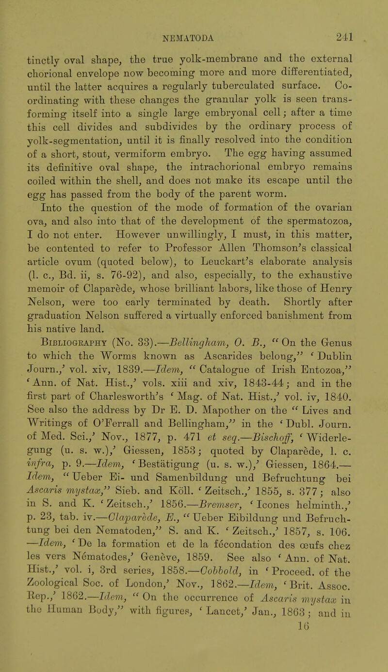 tinctly oval shape, the true yolk-membrane and the external chorional envelope now becoming more and more differentiated, until the latter acquires a regularly tuberculated surface. Co- ordinating with these changes the granular yolk is seen trans- forming itself into a single large embryonal cell; after a time this cell divides and subdivides by the ordinary process of yolk-segmentation, until it is finally resolved into the condition of a short, stout, vermiform embryo. The egg having assumed its definitive oval shape, the intrachorional embryo remains coiled within the shell, and does not make its escape until the egg has passed from the body of the parent worm. Into the question of the mode of formation of the ovarian ova, and also into that of the development of the spermatozoa, I do not enter. However unwillingly, I must, in this matter, be contented to refer to Professor Allen Thomson's classical article ovum (quoted below), to Leuckart's elaborate analysis (1. c, Bd. ii, s. 76-92), and also, especially, to the exhaustive memoir of Claparede, whose brilliant labors, like those of Henry Nelson, were too early terminated by death. Shortly after graduation Nelson suffered a virtually enforced banishment from his native land. Blbliogkaphy (No. 33).—Belling ham, 0. B.,  On the Genus to which the Worms known as Ascarides belong, ' Dublin Journ./ vol. xiv, 1839.—Idem,  Catalogue of Irish Entozoa, ' Ann. of Nat. Hist./ vols, xiii and xiv, 1843-44; and in the first part of Charles worth's ' Mag. of Nat. Hist./ vol. iv, 1840. See also the address by Dr E. D. Mapother on the  Lives and Writings of O'Ferrall and Bellingham/' in the ' Dubl. Journ. of Med. Sci./ Nov., 1877, p. 471 et seq.—Bischoff, ' Widerle- gung (u. s. w.)/ Giessen, 1853; quoted by Claparede, 1. c. infra, p. 9.—Idem, * Bestatigung (u. s. w.)/ Giessen, 1864.— Idem,  Ueber Ei- und Samenbildung und Befruchtung bei Ascaris mystax, Sieb. and Koll. ' Zeitsch./ 1855, s. 377; also in S. and K. ' Zeitsch./ 1856.—Bremser, 'Icones helminth./ p. 23, tab. iv.—Claparede, E.,  Ueber Eibildung und Befruch- tung bei den Nematoden/' S. and K. ' Zeitsch./ 1857, s. 106. —Idem, ' De la formation et de la fecondation des ceufs chez les vers Nematodes/ Geneve, 1859. See also ' Ann. of Nat. Hist./ vol. i, 3rd series, 1858.—Oobbold, in ' Proceed, of the Zoological Soc. of London/ Nov., 3 862.—Idem, 'Brit. Assoc. Eep./ 1862.—Idem,  On the occurrence of Ascaris mystax in the Human Body/' with figures, ' Lancet/ Jan., 1863; and in 16