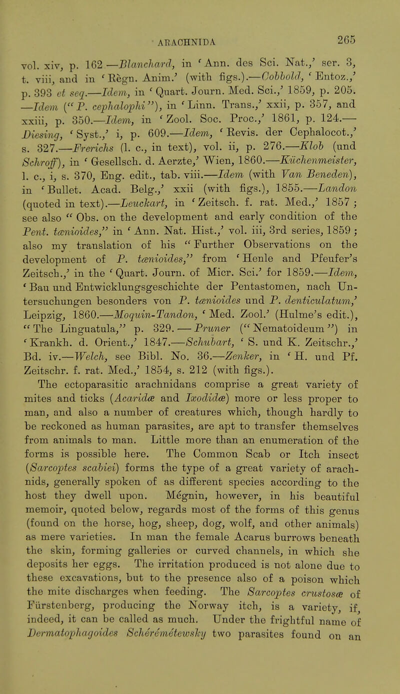 AT? AOHNIDA vol. xiv, p. 162—Blanchard, in 'Ann. des Sci. Nat./ ser. 3, t. viii, and in ' Kegn. Anim/ (with figs.).—Oobbold, ' Entoz./ p. 393 et seq.—Idem, in ' Quart. Journ. Med. Sci./ 1859, p. 205. —Idem (P. cephalophi), in 'Linn. Trans./ xxii, p. 357, and xxiii, p. 350.—Idem, in ' Zool. Soc. Proc./ 1861, p. 124.— Diesing, ' Syst./ i, p. 609.—Idem, ' Eevis. der Cephalocot./ s. 327.—Frerichs (1. c, in text), vol. ii, p. 276.—Klob (und Schroff), in ' Gesellsch. d. Aerzte/ Wien, 1860.—Kiichenmeister, 1. c., i, s. 370, Eng. edit., tab. viii.—Idem (with Van Beneden), in 'Bullet. Acad. Belg./ xxii (with figs.), 1855.—Landon (quoted in text).—Leuckart, in 'Zeitsch. f. rat. Med./ 1857 ; see also  Obs. on the development and early condition of the Pent, tanioides, in ' Ann. Nat. Hist./ vol. iii, 3rd series, 1859 ; also my translation of his  Further Observations on the development of P. tanioides, from ' Henle and Pfeufer's Zeitsch./ in the 'Quart. Journ. of Micr. Sci/ for 1859.—Idem, ' Bau und Entwicklungsgeschichte der Pentastomen, nach Un- tersuchungen besonders von P. tanioides und P. denticulatum,' Leipzig, 1860.—Moquin-Tandon, 'Med. Zool/ (Hulme's edit.), The Linguatula, p. 329.—Pruner ( Nematoideum ) in 'Krankh. d. Orient./ 1847.—Schubart, ' S. und K. Zeitschr./ Bd. iv.—Welch, see Bibl. No. 36.—Zenker, in ' H. und Pf. Zeitschr. f. rat. Med./ 1854, s. 212 (with figs.). The ectoparasitic arachnidans comprise a great variety of mites and ticks [Acaridae and Ixodidce) more or less proper to man, and also a number of creatures which, though hardly to be reckoned as human parasites, are apt to transfer themselves from animals to man. Little more than an enumeration of the forms is possible here. The Common Scab or Itch insect (Sarcoptes scabiei) forms the type of a great variety of arach- nids, generally spoken of as different species according to the host they dwell upon. Megnin, however, in his beautiful memoir, quoted below, regards most of the forms of this genus (found on the horse, hog, sheep, dog, wolf, and other animals) as mere varieties. In man the female Acarus burrows beneath the skin, forming galleries or curved channels, in which she deposits her eggs. The irritation produced is not alone due to these excavations, but to the presence also of a poison which the mite discharges when feeding. The Sarcoptes crustosm of Fiirstenberg, producing the Norway itch, is a variety, if indeed, it can be called as much. Under the frightful name of Jlermatophagoides Schetemetewsky two parasites found on an