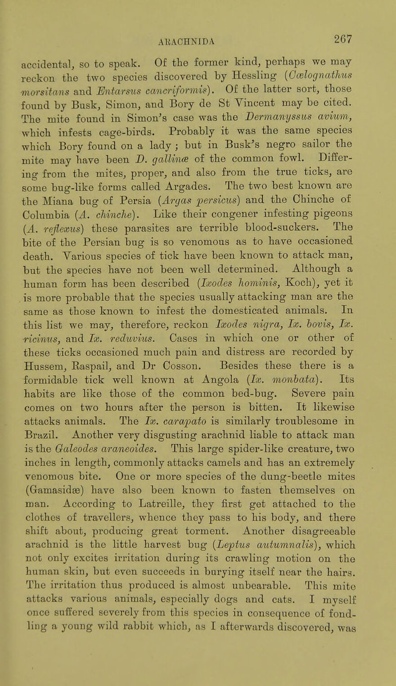 accidental, so to speak. Of the former kind, perhaps we may reckon the two species discovered by Hessling {Ocelognathus morsitans and Entarsus cancriformis). Of the latter sort, those found by Busk, Simon, and Bory de St Vincent may be cited. The mite found in Simon's case was the Dermanyssus avium, which infests cage-birds. Probably it was the same species which Bory found on a lady ; but in Busk's negro sailor the mite may have been D. gallince of the common fowl. Differ- ing from the mites, proper, and also from the true ticks, are some bug-like forms called Argades. The two best known are the Miana bug of Persia (Aryas persicus) and the Chinche of Columbia (A. chinche). Like their congener infesting pigeons (A. refiexus) these parasites are terrible blood-suckers. The bite of the Persian bug is so venomous as to have occasioned death. Various species of tick have been known to attack man, but the species have not been well determined. Although a human form has been described (Ixodes hominis, Koch), yet it is more probable that the species usually attacking man are the same as those known to infest the domesticated animals. In this list we may, therefore, reckon Ixodes nigra, Ix. bovis, Ix. ricinus, and Ix. reduvius. Cases in which one or other of these ticks occasioned much pain and distress are recorded by Hussem, Raspail, and Dr Cosson. Besides these there is a formidable tick well known at Angola (Ix. monbata). Its habits are like those of the common bed-bug. Severe pain comes on two hours after the person is bitten. It likewise attacks animals. The Ix. carapato is similarly troublesome in Brazil. Another very disgusting arachnid liable to attack man is the Galeodes araneoides. This large spider-like creature, two inches in length, commonly attacks camels and has an extremely venomous bite. One or more species of the dung-beetle mites (Gamasidae) have also been known to fasten themselves on man. According to Latreille, they first get attached to the clothes of travellers, whence they pass to his body, and there shift about, producing great torment. Another disagreeable arachnid is the little harvest bug (Leptus autumnalis), which not only excites irritation during its crawling motion on the human skin, but even succeeds in burying itself near the hairs. The irritation thus produced is almost unbearable. This mite attacks various animals, especially dogs and cats. I myself once suffered severely from this species in consequence of fond- ling a young wild rabbit which, as I afterwards discovered, was