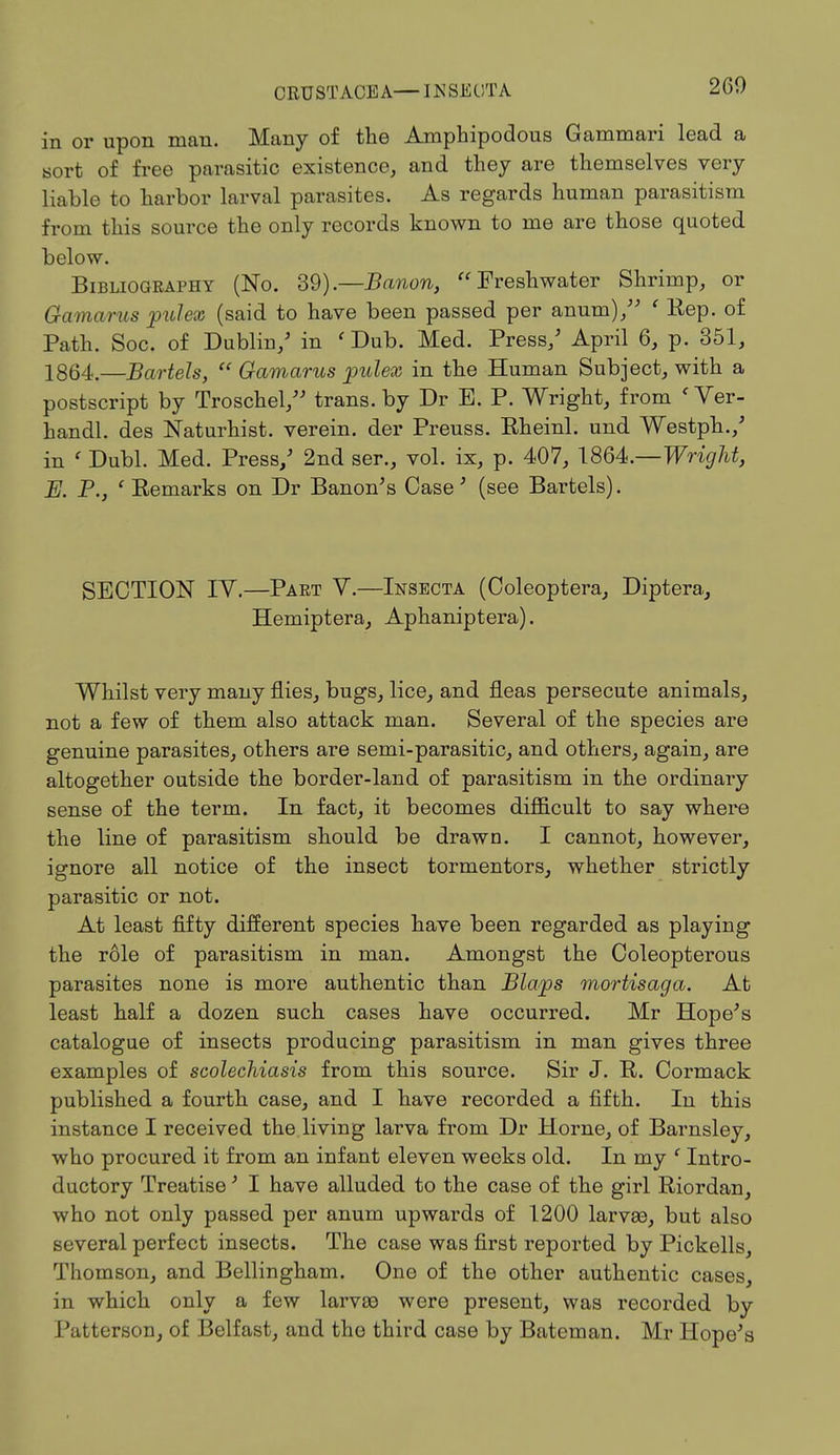 CRUSTACEA—IN SECT A 260 in or upon man. Many of the Amphipodous Gammari lead a sort of free parasitic existence, and they are themselves very liable to harbor larval parasites. As regards human parasitism from this source the only records known to me are those quoted below. Bibliography (No. 39).—Banon,  Freshwater Shrimp, or Gamarus pulex (said to have been passed per anum)/' ' Rep. of Path. Soc. of Dublin/ in ' Dub. Med. Press/ April 6, p. 351, 1864.—Bartels,  Gamarus pulex in the Human Subject, with a postscript by Troschel/' trans, by Dr E. P. Wright, from < Ver- handl. des Naturhist. verein. der Preuss. Rheinl. und Westph./ in ' Dubl. Med. Press/ 2nd ser., vol. ix, p. 407, 1864.-1^™^, E. P., ' Eemarks on Dr Banon's Case3 (see Bartels). SECTION IV.—Part V.—Insecta (Coleoptera, Diptera, Hemiptera, Aphaniptera). Whilst very many flies, bugs, lice, and fleas persecute animals, not a few of them also attack man. Several of the species are genuine parasites, others are semi-parasitic, and others, again, are altogether outside the border-land of parasitism in the ordinary sense of the term. In fact, it becomes difficult to say where the line of parasitism should be drawn. I cannot, however, ignore all notice of the insect tormentors, whether strictly parasitic or not. At least fifty different species have been regarded as playing the role of parasitism in man. Amongst the Coleopterous parasites none is more authentic than Blajps mortisaga. At least half a dozen such cases have occurred. Mr Hope's catalogue of insects producing parasitism in man gives three examples of scolechiasis from this source. Sir J. R. Cormack published a fourth case, and I have recorded a fifth. In this instance I received the living larva from Dr Home, of Barnsley, who procured it from an infant eleven weeks old. In my ' Intro- ductory Treatise' I have alluded to the case of the girl Riordan, who not only passed per anum upwards of 1200 larvas, but also several perfect insects. The case was first reported by Pickells, Thomson, and Bellingham. One of the other authentic cases, in which only a few larvae were present, was recorded by Patterson, of Belfast, and the third case by Bateman. Mr Hope's