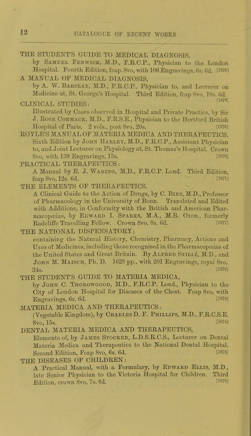 THE STUDENT'S GUIDE TO MEDICAL DIAGNOSIS, by Samuel Fenwick, M.D., F.R.C.P., Physician to the London Hospital. Fourth Edition, fcap. 8vo, with 106 Engravings, Gs. Gd. [187C] A MANUAL OF MEDICAL DIAGNOSIS, by A. W. Barclay, M.D., F.R.C.P., Physician to, and Lecturer on Medicine at, St. George's Hospital. Third Edition, fcap 8vo, 10s. Gd. CLINICAL STUDIES: Illustrated by Cases observed in Hospital and Private Practice, by Sir J. Rose Coemack, M.D., F.R.S.E., Physician to the Hertford British Hospital of Paris. 2 vols., post 8vo, 20s. [1876] ROTLE'S MANUAL OF MATERIA MEDICA AND THERAPEUTICS. Sixth Edition by John Haeley, M.D., F.R.C.P., Assistant Physician to, and Joint Lecturer on Physiology at, St. Thomas's Hospital. Crown 8vo, with 139 Engravings, 15s. [1&7C] PRACTICAL THERAPEUTICS: A Manual by E. J. Waeing, M.D., F.R.C.P. Lond. Third Edition, fcap 8vo, 12s. 6d. Q87i] THE ELEMENTS OF THERAPEUTICS. A Clinical Guide to the Action of Drugs, by C. Binz, M.D., Professor of Pharmacology in the University of Bonn. Translated and Edited with Additions, in Conformity with the British and American Phar- macopoeias, by Edward I. Spaeks, M.A., M.B. Oxon., formerly Radcliffe Travelling Fellow. Crown 8vo, 8s. 6d. [1877] THE NATIONAL DISPENSATORY; containing the Natural History, Chemistry, Pharmacy, Actions and Uses of Medicines, including those recognised in the Pharmacopoeias of the United States and Great Britain. By Alfeed Stille, M.D., and John M. Maisch, Ph. D. 1628 pp., with 201 Engravings, royal 8vo, 34s. P879J THE STUDENT'S GUIDE TO MATERIA MEDICA, by John C. Thoeowgood, M.D., F.R.C.P. Lond., Physician to the City of London Hospital for Diseases of the Chest. Fcap 8vo, with Engravings, 6s. 6d. [1874] MATERIA MEDICA AND THERAPEUTICS: (Vegetable Kingdom), by Chaeles D. F. Phillips, M.D., F.R.C.S.E. DENTAL MATERIA MEDICA AND THERAPEUTICS, Elements of, by James Stocken, L.D.S.R.C.S., Lecturer on Dental Materia Medica and Therapeutics to the National Dental Hospital. THE DISEASES OF CHILDREN: A Practical Manual, with a Formulary, by Edward Ellis, M.D., late Senior Physician to the Victoria Hospital for Children. Third 8vo, 15s. [1874] Second Edition, Fcap 8vo, 6s. 6d. [1878] Edition, crown 8vo, 7s. 6d. [1878]