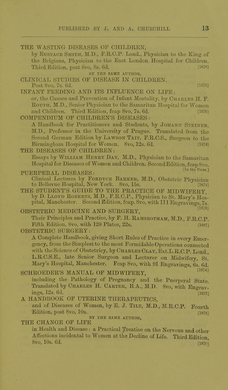THE WASTING DISEASES OF CHILDREN, by Eustace Smith, M.D., F.R.C.P. Lond., Physician to the King of the Belgians, Physician to the East London Hospital for Children. Third Edition, post 8vo, 8s. 6d. [1878] BY ME SAME AUTIIOB, CLINICAL STUDIES OF DISEASE IN CHILDREN. Post Svo, 7s. 6d. [187C] INFANT FEEDING AND ITS INFLUENCE ON LIFE; or, the Causes and Prevention of Infant Mortality, by Charles H. F. Routh, M.D., Senior Physician to the Samaritan Hospital for Women and Children. Third Edition, fcap Svo, 7s. 6d. [1876] COMPENDIUM OF CHILDREN'S DISEASES: A Handbook for Practitioners and Students, by Johann Steiner, M.D., Professor in the University of Prague. Translated from the Second German Edition by Lawson Tait, F.R.C.S., Surgeon to the Birmingham Hospital for Women. 8vo, 12s. 6d. [1874-] THE DISEASES OF CHILDREN: Essays by William Henry Day, M.D., Physician to the Samaritan Hospital for Diseases of Women and Children. SecondEdition,fcap8vo. [In the Press.1 PUERPERAL DISEASES: . J Clinical Lectures by Fordyce Barker, M.D., Obstetric Physician to Bellevue Hospital, New York. 8vo, 15s. [1874] THE STUDENT'S GUIDE TO THE PRACTICE OF MIDWIFERY, by D. Lloyd Roberts, M.D., F.R.C.P, Physician to St. Mary's Hos- pital, Manchester. Second Edition, fcap. Svo, with 111 Engravings, 7s. OBSTETRIC MEDICINE AND SURGERY, [1879J Their Principles and Practice, by F. H. Ramsbotham, M.D., F.R.C.P. Fifth Edition, Svo, with 120 Plates, 22s. [1867] OBSTETRIC SURGERY: A Complete Handbook, giving Short Rules of Practice in every Emer- gency, from the Simplest to the most Formidable Operations connected with the Science of Obstetricy, by Charles Clay, Ext.L.R.C.P. Lond., L.R.C.S.E., late Senior Surgeon and Lecturer on Midwifery, St. Mary's Hospital, Manchester. Fcap 8vo, with 91 Engravings, 6s. 6d. SCHROEDER'S MANUAL OF MIDWIFERY, [187i] including the Pathology of Pregnancy and the Puerperal State. Translated by Charles H. Carter, B.A., M.D. Svo, with En crav- ings, 12s. 6d. [I873] A HANDBOOK OF UTERINE THERAPEUTICS, and of Diseases of Women, by E. J. Tilt, M.D,, M.R.C.P. Fourth 'Edition, post Svo, 10s. [1878] BY THE SAME AUTHOB, THE CHANGE OF LIFE in Health and Disease: a Practical Treatise on the Nervous and other Affections incidental to Women at the Decline of Life. Third Edition 8vo, 10s. 6d. [1870]'