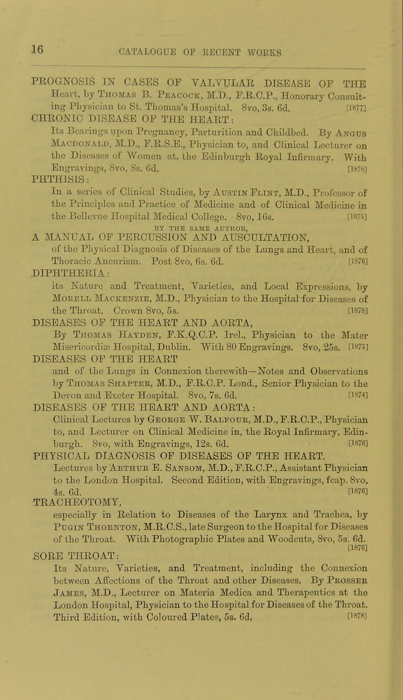 PROGNOSIS IN CASES OF VALVULAR DISEASE OF THE Heart, by Thomas B. Peacock, M.D., F.R.C.P., Honorary Consult- ing Physician to St. Thomas's Hospital. 8vo, 3s. Gd. [18753 CHRONIC DISEASE OF THE HEART: Its Bearings upon Pregnancy, Parturition and Childbed. By Angus Macdonald, M.D., F.R.S.E., Physician to, and Clinical Lecturer on the Diseases of Women at, the Edinburgh Royal Infirmary. With Engravings, Svo, 8s. Gd. [1876] PHTHISIS: In a series of Clinical Studies, by Austin Flint, M.D., Professor of the Principles and Practice of Medicine and of Clinical Medicine in the Bellevue Hospital Medical College. Svo, 16s. [1875] BY TO SAME AUTIlOIt, A MANUAL OF PERCUSSION AND AUSCULTATION, of the Physical Diagnosis of Diseases of the Lungs and Heart, and of Thoracic Aneurism. Post Svo, 6s. 6d. [187GJ DIPHTHERIA: its Nature and Treatment, Varieties, and Local Expressions, by Morell Mackenzie, M.D., Physician to the Hospital for Diseases of the Throat. Crown 8vo, 5s. [1878] DISEASES OF THE HEART AND AORTA, By Thomas Hayden, F.K.Q.C.P. Irel., Physician to the Mater Misericordias Hospital, Dublin. With 80 Engravings. Svo, 25s. [1875] DISEASES OF THE HEART and of the Lungs in Connexion therewith—Notes and Observations by Thomas Shapter, M.D., F.R.C.P. Lond., Senior Physician to the Devon and Exeter Hospital. 8vo, 7s. 6d. [1874] DISEASES OF THE HEART AND AORTA: Clinical Lectures by George W. Baleour, M.D., F.R.C.P., Physician to, and Lecturer on Clinical Medicine in, the Royal Infirmaiy, Edin- burgh. Svo, with Engravings, 12s. Gd. [1876] PHYSICAL DIAGNOSIS OF DISEASES OF THE HEART. Lectures by Arthur E. Sansom, M.D., F.R.C.P., Assistant Physician to the London Hospital. Second Edition, with Engravings, fcap. Svo, 4s. Gd. [1876] TRACHEOTOMY, especially in Relation to Diseases of the Larynx and Trachea, by Pugin Thornton, M.R.C.S., late Surgeon to the Hospital for Diseases of the Throat. With Photographic Plates and Woodcuts, Svo, 5s. Gd. [1876] SORE THROAT: Its Nature, Varieties, and Treatment, including the Connexion between Affections of the Throat and other Diseases. By Prosser James, M.D., Lecturer on Materia Medica and Therapeutics at the London Hospital, Physician to the Hospital for Diseases of the Throat. Third Edition, with Coloured Plates, 5s. Gd. [1878]