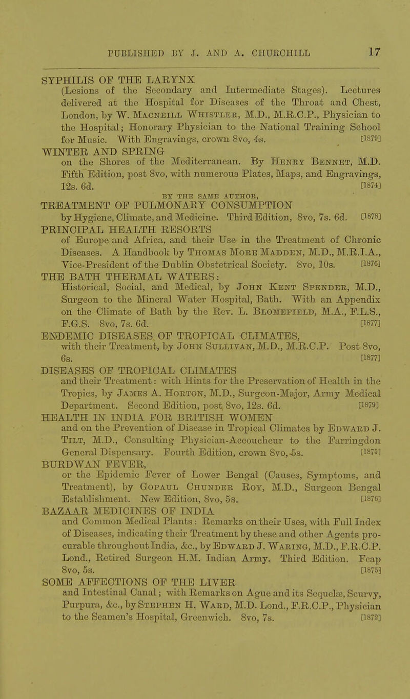 SYPHILIS OF THE LARYNX (Lesions of the Secondary and Intermediate Stages). Lectures delivered at the Hospital for Diseases of the Throat and Chest, London, by W. Macneill Whistler, M.D., M.R.C.P., Physician to the Hospital; Honorary Physician to the National Training School for Music. With Engravings, crown 8vo, 4s. [1879] WINTER AND SPRING on the Shores of the Mediterranean. By Henry Bennet, M.D. Fifth Edition, post Svo, with numerous Plates, Maps, and Engravings, 12s. 6d. C1874] BY THE SAME AUTHOR, TREATMENT OF PULMONARY CONSUMPTION by Hygiene, Climate, and Medicine. Third Edition, Svo, 7s. 6d. [1878] PRINCIPAL HEALTH RESORTS of Europe and Africa, and their Use in the Treatment of Chronic Diseases. A Handbook by Thomas More Madden, M.D., M.R.I.A., Vice-President of the Dublin Obstetrical Society. Svo, 10s. [1876] THE BATH THERMAL WATERS: Historical, Social, and Medical, by John Kent Spender, M.D., Surgeon to the Mineral Water Hospital, Bath. With an Appendix on the Climate of Bath by the Rev. L. Blomefield, M.A., F.L.S., F.G.S. Svo, 7s. 6d. [1877] ENDEMIC DISEASES OF TROPICAL CLIMATES, with their Treatment, by John Sullivan, M. D., M.R.C.P. Post Svo, 6s. [1877] DISEASES OF TROPICAL CLIMATES and their Treatment: with Hints for the Preservation of Health in the Tropics, by James A. Horton, M.D., Surgeon-Major, Army Medical Department. Second Edition, post; Svo, 12s. 6d. [1879] HEALTH IN INDIA FOR BRITISH WOMEN and on the Prevention of Disease in Tropical Climates by Edward J. Tilt, M.D., Consulting Physician-Accoucheur to the Farringdon General Dispensary. Fourth Edition, crown Svo, -5s. [1875] BURDWAN FEYER, or the Epidemic Fever of Lower Bengal (Causes, Symptoms, and Treatment), by Gopatjl Chunder Roy, M.D., Surgeon Bengal Establishment. New Edition, 8vo, 5s. [1876] BAZAAR MEDICINES OF INDIA and Common Medical Plants : Remarks on their Uses, with Full Index of Diseases, indicating their Treatment by these and other Agents pro- curable throughout India, &c, by Edward J. Waring, M.D., F.R.CP. Lond., Retired Surgeon H.M. Indian Army. Third Edition. Fcap 8VO, 5s. [1875] SOME AFFECTIONS OF THE LIYER and Intestinal Canal; with Remarks on Ague and its Sequela), Scurvy, Purpura, &c, by Stephen H. Ward, M.D. Lond., F.R.C.P., Physician to the Seamen's Hospital, Greenwich. Svo, 7s. [1872]