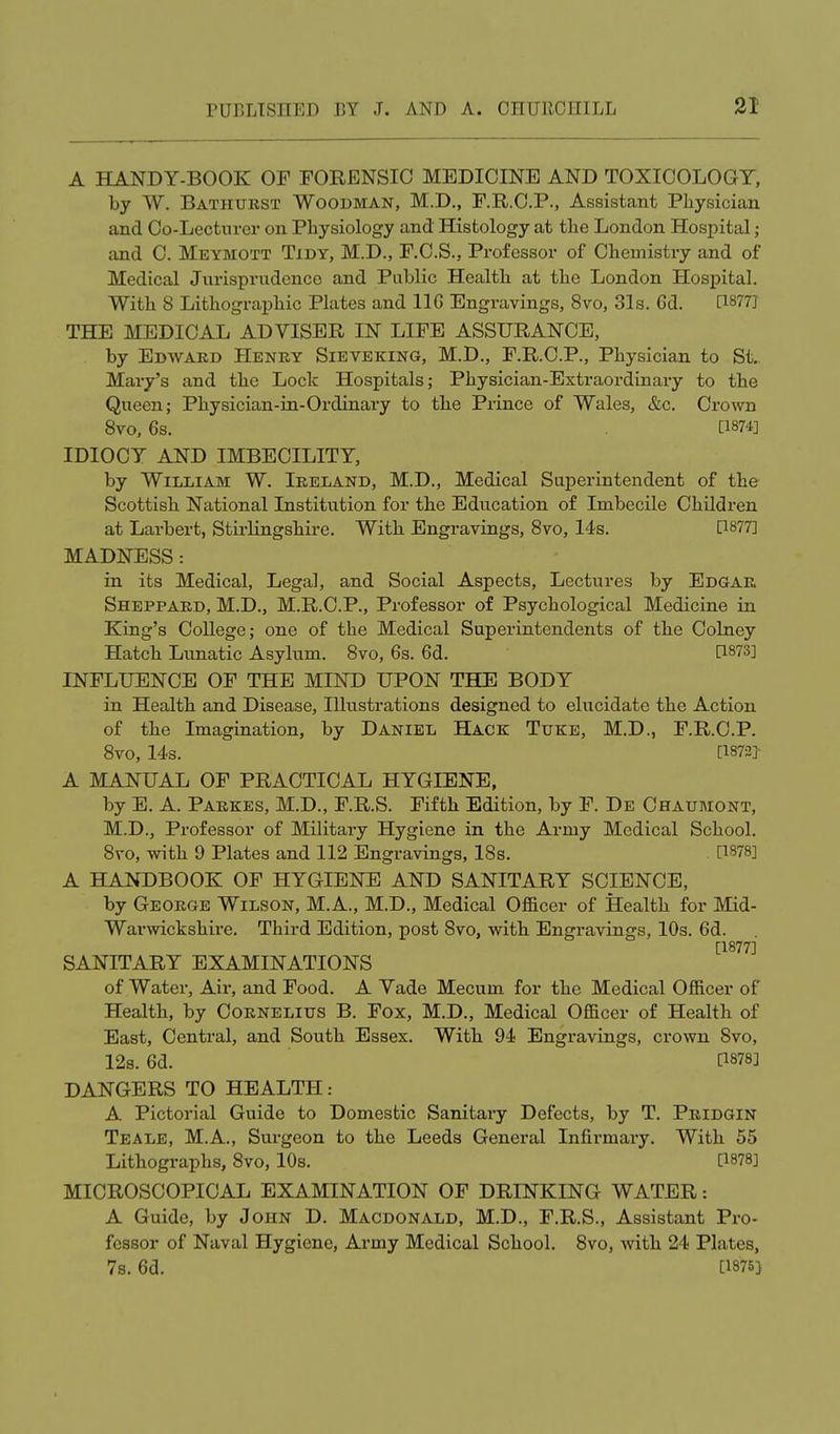 A HANDY-BOOK OF FORENSIC MEDICINE AND TOXICOLOGY, by W. Bathurst Woodman, M.D., F.R.C.P., Assistant Physician and Co-Lecturer on Physiology and Histology at the London Hospital; and C. Meymott Tidy, M.D., F.C.S., Professor of Chemistry and of Medical Jurisprudence and Public Health at the London Hospital. With 8 Lithographic Plates and 11G Engravings, 8vo, 31s. 6d. C1877J THE MEDICAL ADVISER IN LIFE ASSURANCE, by Edward Henry Sieveking, M.D., F.R.C.P., Physician to St. Mary's and the Lock Hospitals; Physician-Extraordinary to the Queen; Physician-in-Ordinary to the Prince of Wales, &c. Crown 8vo, 6s. [1874] IDIOCY AND IMBECILITY, by William W. Ireland, M.D., Medical Superintendent of the Scottish National Institution for the Education of Imbecile Children at Larbert, Stirlingshire. With Engravings, 8vo, 14s. [1877] MADNESS : in its Medical, Legal, and Social Aspects, Lectures by Edgar Sheppard, M.D., M.R.C.P., Professor of Psychological Medicine in King's College; one of the Medical Superintendents of the Colney Hatch Lunatic Asylum. 8vo, 6s. 6d. [1873] INFLUENCE OF THE MIND UPON THE BODY in Health and Disease, Illustrations designed to elucidate the Action of the Imagination, by Daniel Hack Tuke, M.D., F.R.C.P. 8vo, 14s. [1872} A MANUAL OF PRACTICAL HYGIENE, by E. A. Parkes, M.D., F.R.S. Fifth Edition, by F. De Chaumont, M.D., Professor of Military Hygiene in the Army Medical School. 8vo, with 9 Plates and 112 Engravings, 18s. . [1878] A HANDBOOK OF HYGIENE AND SANITARY SCIENCE, by George Wilson, M.A., M.D., Medical Officer of Health for Mid- Warwickshire. Third Edition, post 8vo, with Engravings, 10s. 6d. [1877] SANITARY EXAMINATIONS of Water, Air, and Food. A Vade Mecum for the Medical Officer of Health, by Cornelius B. Fox, M.D., Medical Officer of Health of East, Central, and South Essex. With 94 Engravings, crown 8vo, 12s. 6d. [1878] DANGERS TO HEALTH: A Pictorial Guide to Domestic Sanitary Defects, by T. Pridgin Teale, M.A., Surgeon to the Leeds General Infirmary. With 55 Lithographs, 8vo, 10s. [1878] MICROSCOPICAL EXAMINATION OF DRINKING WATER: A Guide, by John D. Macdonald, M.D., F.R.S., Assistant Pro- fessor of Naval Hygiene, Army Medical School. 8vo, with 24 Plates, 7s. 6d. [1875}