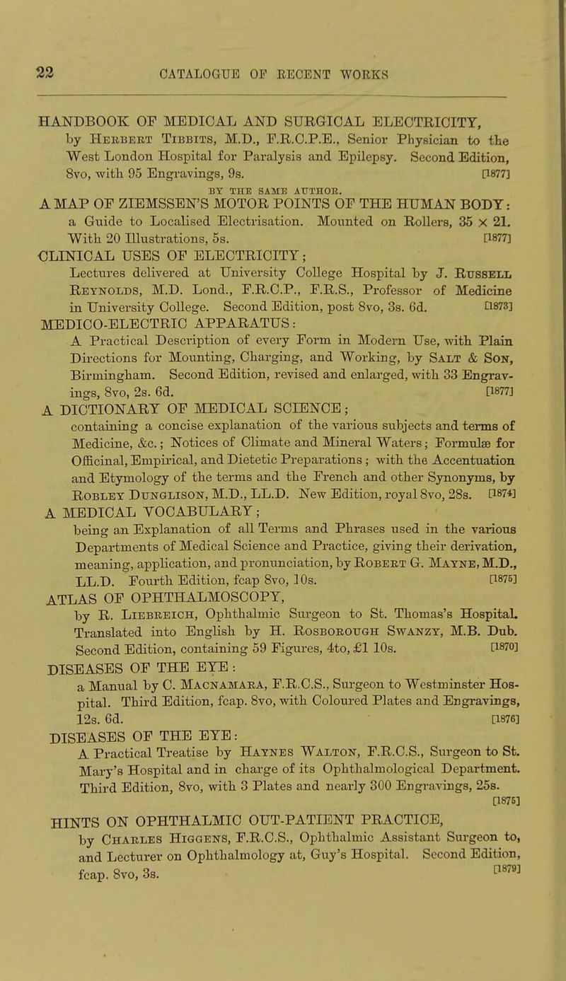 HANDBOOK OF MEDICAL AND SURGICAL ELECTRICITY, by Herbert Tibbits, M.D., F.R.C.P.E., Senior Physician to the West London Hospital for Paralysis and Epilepsy. Second Edition, 8vo, with 95 Engravings, 9s. [1877] BY THE SAME AUTHOR. A MAP OF ZIEMSSEN'S MOTOR POINTS OF THE HUMAN BODY: a Guide to Localised Electrisation. Mounted on Rollers, 35 X 21. With 20 Illustrations, 5s. [1877] GLINICAL USES OF ELECTRICITY ; Lectures delivered at University College Hospital by J. Russell Reynolds, M.D. Lond., F.R.C.P., F.R.S., Professor of Medicine in University College. Second Edition, post 8vo, 3s. 6d. £1873] MEDICO-ELECTRIC APPARATUS: A Practical Description of every Form in Modem Use, with Plain Directions for Mounting, Charging, and Working, by Salt & Son, Birmingham. Second Edition, revised and enlarged, with 33 Engrav- ings, 8vo, 2s. 6d. [1877] A DICTIONARY OF MEDICAL SCIENCE; containing a concise explanation of the various subjects and terms of Medicine, &c.; Notices of Climate and Mineral Waters; Formulae for Officinal, Empirical, and Dietetic Preparations ; with the Accentuation and Etymology of the terms and the French and other Synonyms, by Robley Dtjnglison, M.D., LL.D. New Edition, royal 8vo, 28s. [1874] A MEDICAL VOCABULARY; being an Explanation of all Terms and Phrases used in the various Departments of Medical Science and Practice, giving their derivation, meaning, application, and pronunciation, by Robert G. Mayne, M.D., LL.D. Fourth Edition, fcap 8vo, 10s. [1875] ATLAS OF OPHTHALMOSCOPY, by R. Liebreich, Ophthalmic Surgeon to St. Thomas's Hospital. Translated into English by H. Rosborotjgh Swanzy, M.B. Dub. Second Edition, containing 59 Figures, 4to, £1 10s. [1870] DISEASES OF THE EYE : a Manual by C. Macnamara, F.R.C.S., Surgeon to Westminster Hos- pital. Third Edition, fcap. 8vo, with Coloured Plates and Engravings, 12s. 6d. [1876] DISEASES OF THE EYE: A Practical Treatise by Haynes Walton, F.R.C.S., Surgeon to St. Mary's Hospital and in charge of its Ophthalmological Department. Third Edition, 8vo, with 3 Plates and nearly 300 Engravings, 25s. Q875] HINTS ON OPHTHALMIC OUT-PATIENT PRACTICE, by Charles Higgens, F.R.C.S., Ophthalmic Assistant Surgeon to, and Lecturer on Ophthalmology at, Guy's Hospital. Second Edition, fcap. 8vo, 3s.