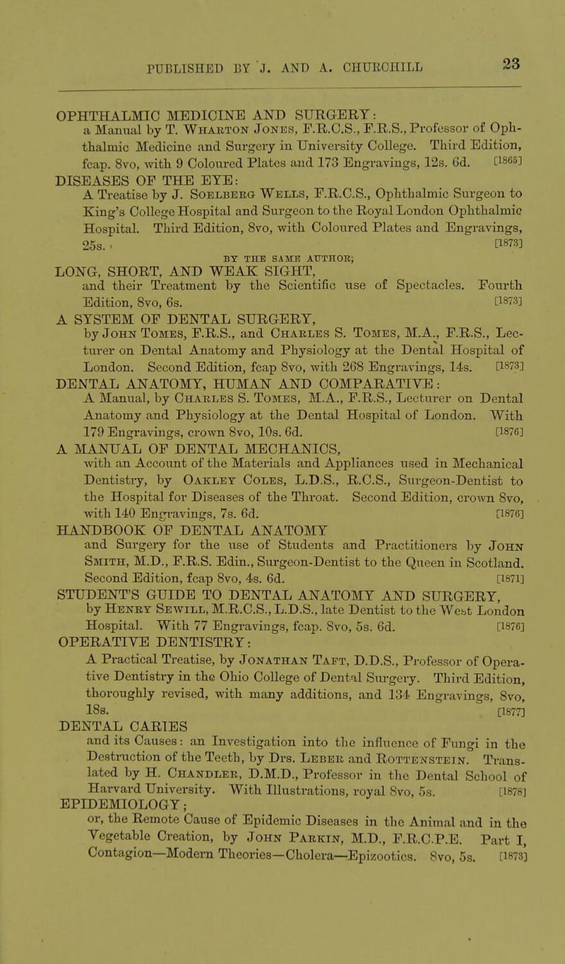 OPHTHALMIC MEDICINE AND SURGERY: a Manual by T. Wharton Jones, F.R.C.S., F.R.S., Professor of Oph- thalmic Medicine and Surgery in University College. Third Edition, fcap. 8vo, with 9 Coloured Plates and 173 Engravings, 12s. 6d. [1865] DISEASES OP THE EYE: A Treatise by J. Soelberg Wells, F.R.C.S., Ophthalmic Surgeon to King's College Hospital and Surgeon to the Royal London Ophthalmic Hospital. Third Edition, 8vo, with Coloured Plates and Engravings, 25s. i [WS] BY THE SAME AUTHOR, LONG-, SHORT, AND WEAK SIGHT, and their Treatment by the Scientific use of Spectacles. Fourth Edition, 8vo, 6s. [*873] A SYSTEM OF DENTAL SURGERY, by John Tomes, F.R.S., and Charles S. Tomes, M.A., F.R.S., Lec- turer on Dental Anatomy and Physiology at the Dental Hospital of London. Second Edition, fcap Svo, with 268 Engravings, 14s. [1873] DENTAL ANATOMY, HUMAN AND COMPARATIVE: A Manual, by Charles S. Tomes, M.A., F.R.S., Lectm-er on Dental Anatomy and Physiology at the Dental Hospital of London. With 179 Engravings, crown 8vo, 10s. 6d. [1876] A MANUAL OF DENTAL MECHANICS, with an Account of the Materials and Appliances used in Mechanical Dentistry, by Oaklet Coles, L.D.S., R.C.S., Surgeon-Dentist to the Hospital for Diseases of the Throat. Second Edition, crown 8vo, with 140 Engravings, 7s. 6d. [1876] HANDBOOK OF DENTAL ANATOMY and Surgery for the use of Students and Practitioners by John Smith, M.D., F.R.S. Edin., Surgeon-Dentist to the Queen in Scotland. Second Edition, fcap 8vo, 4s. 6d. [1871] STUDENT'S GUIDE TO DENTAL ANATOMY AND SURGERY, by Henry Sewill, M.R.C.S., L.D.S., late Dentist to the Webt London Hospital. With 77 Engravings, fcap. Svo, 5s. 6d. [1876] OPERATIVE DENTISTRY: A Practical Treatise, by Jonathan Taft, D.D.S., Professor of Opera- tive Dentistry in the Ohio College of Dental Surgery. Third Edition, thoroughly revised, with many additions, and 134 Engravings, Svo, 18s. [1877] DENTAL CARIES and its Causes: an Investigation into the influence of Fungi in the Destruction of the Teeth, by Drs. Leber and Rottenstein. Trans- lated by H. Chandler, D.M.D., Professor in the Dental School of Harvard University. With Illustrations, royal Svo, 5s. IL878] EPIDEMIOLOGY; or, the Remote Cause of Epidemic Diseases in the Animal and in the Vegetable Creation, by John Parkin, M.D., F.R.C.P.E. Part I, Contagion—Modem Theories—Cholera—Epizootics. Svo, 5s. [1873]