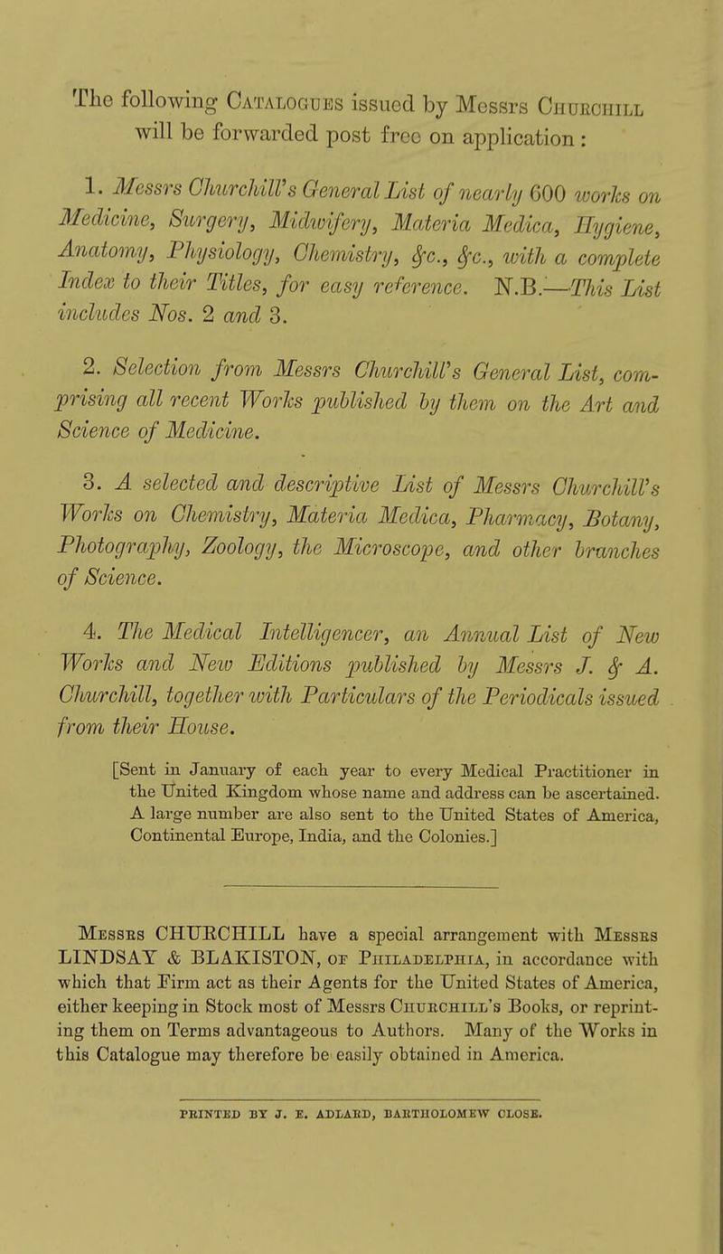 The following Catalogues issued by Messrs Churchill will be forwarded post free on application : 1. Messrs Churchill's General List of nearly GOO works on Medicine, Surgery, Midwifery, Materia Medica, Hygiene, Anatomy, Physiology, Chemistry, Sfc, §c, with a complete Index to their Titles, for easy reference. N.B.-—This List includes Nos. 2 and 3. 2. Selection from Messrs ChurchiWs General List, com- prising all recent Works published by them on the Art and Science of Medicine. 3. A selected and descriptive List of Messrs ChurchiWs Works on Chemistry, Materia Medica, Pharmacy, Botany, Photography, Zoology, the Microscope, and other branches of Science. 4. The Medical Intelligencer, an Annual List of New Works and New Editions published by Messrs J. Sf A. Churchill, together with Particulars of the Periodicals issued from their Souse. [Sent in January of each year to every Medical Practitioner in the United Kingdom whose name and address can be ascertained. A large number are also sent to the United States of America, Continental Europe, India, and the Colonies.] Messes CHURCHILL have a special arrangement with Messes LINDSAY & BLAKISTOJST, oe Philadelphia, in accordance with which that Pirm act as their Agents for the United States of America, either keeping in Stock most of Messrs Chuechill's Books, or reprint- ing them on Terms advantageous to Authors. Many of the Works in this Catalogue may therefore be easily obtained in America. PRINTED BY J. E. AD I/ABB, BARTHOLOMEW CLOSE.