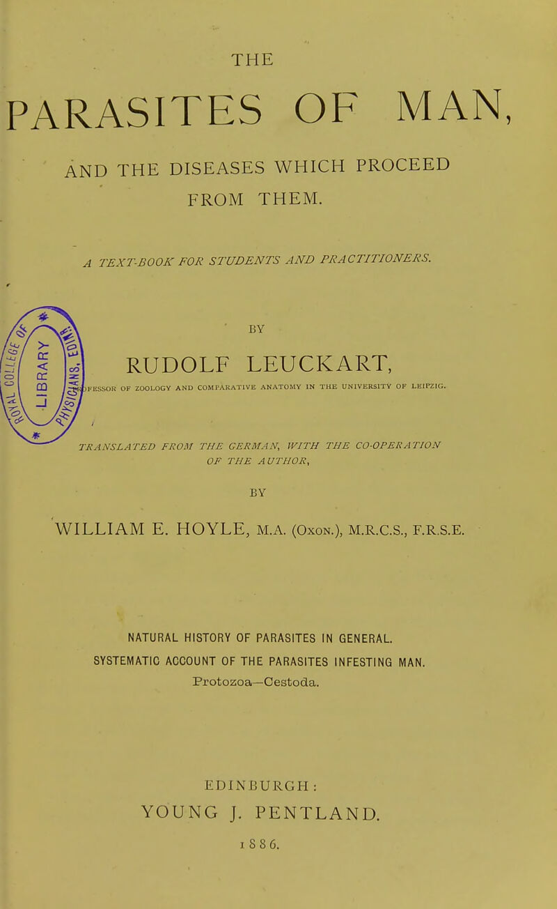 THE PARASITES OF MAN, AND THE DISEASES WHICH PROCEED FROM THEM. A TEXT-BOOK FOR STUDENTS AND PRACTITIONERS. BY RUDOLF LEUCKART, FESSOR OF ZOOLOGY AND COMPARATIVE ANATOMY IN THE UNIVERSITY OF LEIPZIG. TRANSLATED FROM THE GERMAN, JVITH THE CO-OPERATION OF THE AUTHOR, BY WILLIAM E. HOYLE, M.A. (Oxon.), M.R.C.S., F.R.S.E. NATURAL HISTORY OF PARASITES IN GENERAL. SYSTEMATIC ACCOUNT OF THE PARASITES INFESTING MAN. Protozoa—Cestoda. EDINBURGH : YOUNG J. PENTLAND. 1886.