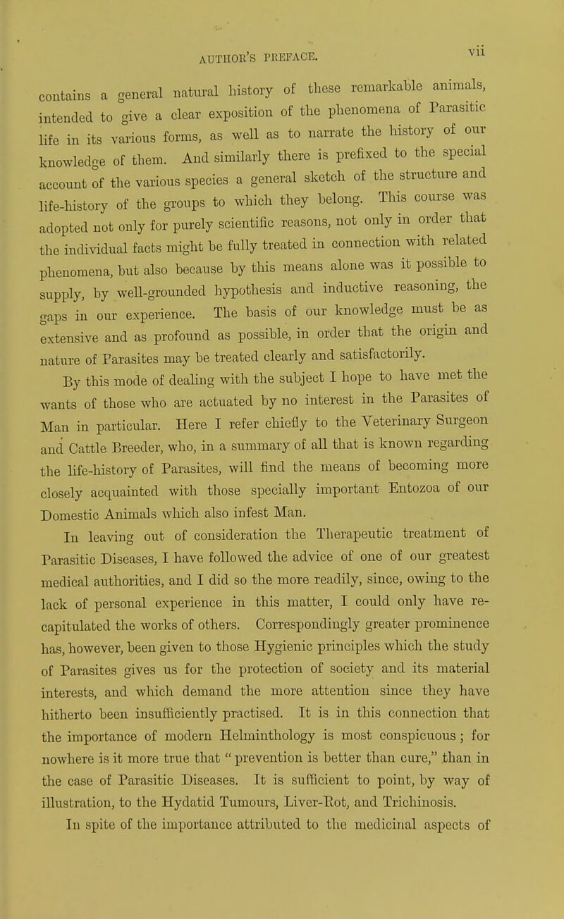 contains a general natural history of these remarkable animals, intended to give a clear exposition of the phenomena of Parasitic life in its various forms, as well as to narrate the history of our knowledge of them. And similarly there is prefixed to the special account of the various species a general sketch of the structure and life-history of the groups to which they belong. This course was adopted not only for purely scientific reasons, not only in order that the individual facts might be fully treated in connection with related phenomena, but also because by this means alone was it possible to supply, by well-grounded hypothesis and inductive reasoning, the gaps in our experience. The basis of our knowledge must be as extensive and as profound as possible, in order that the origin and nature of Parasites may be treated clearly and satisfactorily. By this mode of dealing with the subject I hope to have met the wants of those who are actuated by no interest in the Parasites of Man in particular. Here I refer chiefly to the Veterinary Surgeon and Cattle Breeder, who, in a summary of all that is known regarding the life-history of Parasites, will find the means of becoming more closely acquainted with those specially important Entozoa of our Domestic Animals which also infest Man. In leaving out of consideration the Therapeutic treatment of Parasitic Diseases, I have followed the advice of one of our greatest medical authorities, and I did so the more readily, since, owing to the lack of personal experience in this matter, I could only have re- capitulated the works of others. Correspondingly greater prominence has, however, been given to those Hygienic principles which the study of Parasites gives us for the protection of society and its material interests, and which demand the more attention since they have hitherto been insufficiently practised. It is in this connection that the importance of modem Helminthology is most conspicuous; for nowhere is it more true that  prevention is better than cure, than in the case of Parasitic Diseases. It is sufficient to point, by way of illustration, to the Hydatid Tumours, Liver-Eot, and Trichinosis. In spite of the importance attributed to the medicinal aspects of