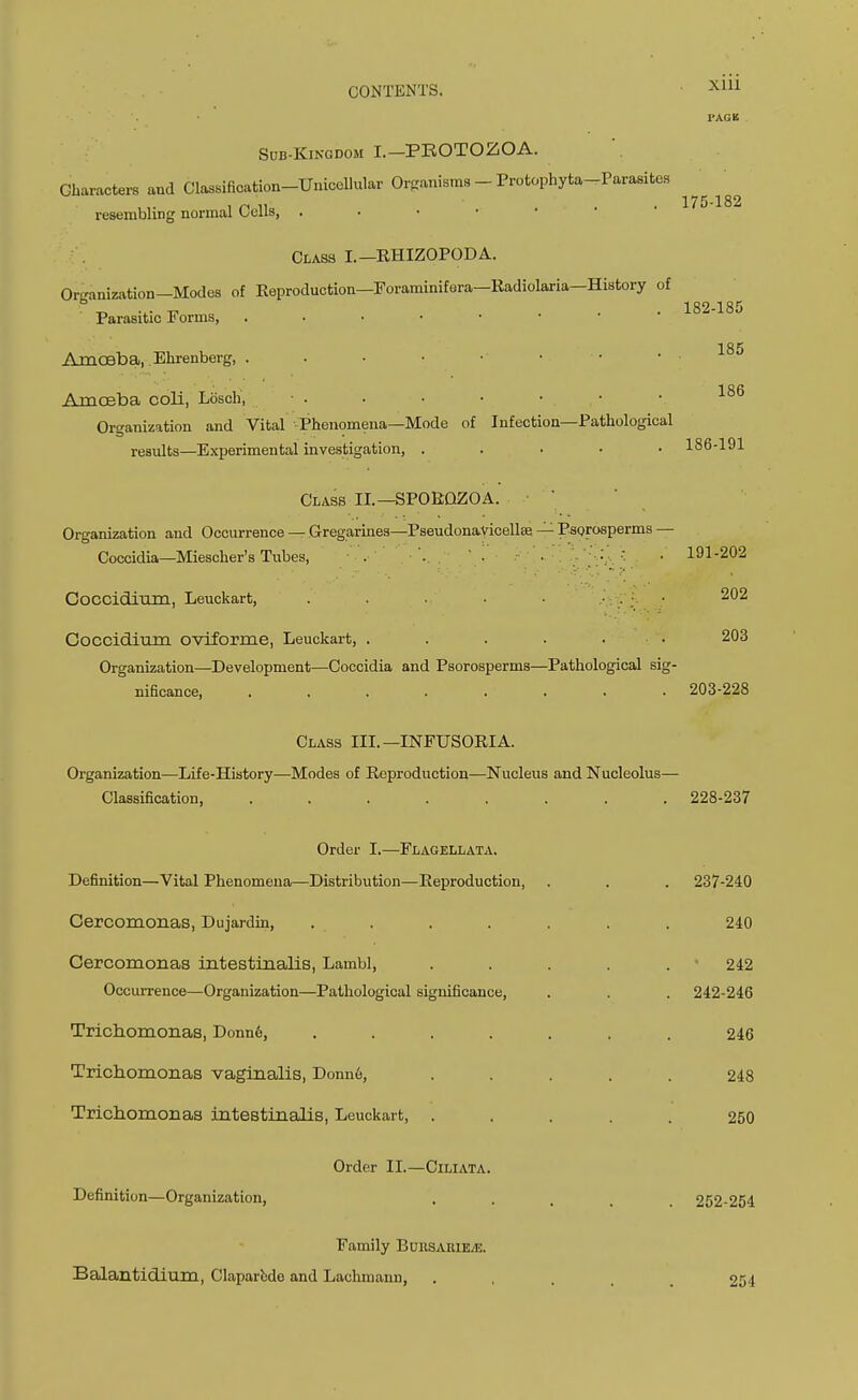 Sub-Kingdom I.—PROTOZOA. Characters and Classification-Unicellular Onanisms - Protophyta-Parasites resembling normal Cells, . • • • Class I.—RHIZOPODA. Organization—Modes of Reproduction—Foraminifera—Radiolaria—History of Parasitic Forms, Amoeba, Ehrenberg, Amoeba coli, Lbsch, • . Organization and Vital Phenomena—Mode of Infection—Pathological results—Experimental investigation, . Class II.—SPORQZOA. Organization and Occurrence — Gregarines—Pseudonavicellse — Psorosperms — Coccidia—Miescher's Tubes, . . . •-. • • Coccidirim, Leuckart, Coccidium oviforme, Leuckart, . . . . • • Organization—Development—Coccidia and Psorosperms—Pathological sig- nificance, ........ Class III.—INFUSORIA. Organization—Life-History—Modes of Reproduction—Nucleus and Nucleolus— Classification, ........ Order I.—Flagellata. Definition—Vital Phenomena—Distribution—Reproduction, Cercomonas, Dujardin, .... Cercomonas intestinalis, Lambl, Occurrence—Organization—Pathological significance, Trichomonas, Donno, .... Trichomonas vaginalis, Donne, Trichomonas intestinalis, Leuckart, . Order II.—Ciliata. Definition—Organization, Xlll VAGK 175-182 182-185 185 186 186-191 191-202 202 203 203-228 228-237 237-240 240 • 242 242-246 246 248 250 252-254 Family Buusaiue/E. Balantidium, Claparbde and Lachmann, 251