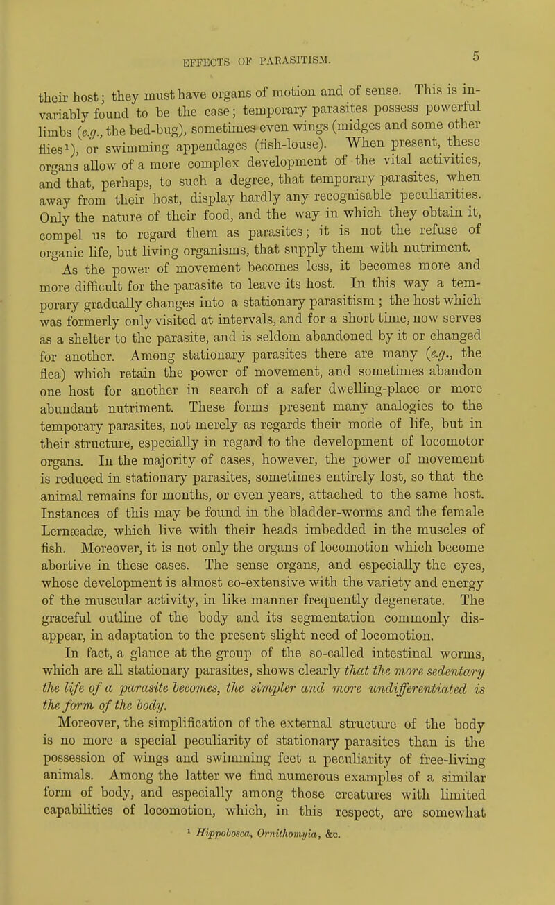 EFFECTS OF PARASITISM. their host; they must have organs of motion and of sense. This is in- variably found to be the case; temporary parasites possess powerful limbs (eg the bed-bug), sometimes even wings (midges and some other flies1), or'swimming appendages (fish-louse). When present, these organs aUow of a more complex development of the vital activities, and that, perhaps, to such a degree, that temporary parasites, when away from their host, display hardly any recognisable peculiarities. Only the nature of their food, and the way in which they obtain it, compel us to regard them as parasites; it is not the refuse of organic life, but living organisms, that supply them with nutriment. As the power of movement becomes less, it becomes more and more difficult for the parasite to leave its host. In this way a tem- porary gradually changes into a stationary parasitism ; the host which was formerly only visited at intervals, and for a short time, now serves as a shelter to the parasite, and is seldom abandoned by it or changed for another. Among stationary parasites there are many (e.g., the flea) which retain the power of movement, and sometimes abandon one host for another in search of a safer dwelling-place or more abundant nutriment. These forms present many analogies to the temporary parasites, not merely as regards their mode of life, but in their structure, especially in regard to the development of locomotor organs. In the majority of cases, however, the power of movement is reduced in stationary parasites, sometimes entirely lost, so that the animal remains for months, or even years, attached to the same host. Instances of this may be found in the bladder-worms and the female Lernseadee, which live with their heads imbedded in the muscles of fish. Moreover, it is not only the organs of locomotion which become abortive in these cases. The sense organs, and especially the eyes, whose development is almost co-extensive with the variety and energy of the muscular activity, in like manner frequently degenerate. The graceful outline of the body and its segmentation commonly dis- appear, in adaptation to the present slight need of locomotion. In fact, a glance at the group of the so-called intestinal worms, which are all stationary parasites, shows clearly that the more sedentary the life of a parasite becomes, the simpler and more undifferentiated is the form of the body. Moreover, the simplification of the external structure of the body is no more a special peculiarity of stationary parasites than is the possession of wings and swimming feet a peculiarity of free-living animals. Among the latter we find numerous examples of a similar form of body, and especially among those creatures with limited capabilities of locomotion, which, in this respect, are somewhat 1 Hippobosca, Ornithomyla, &c.