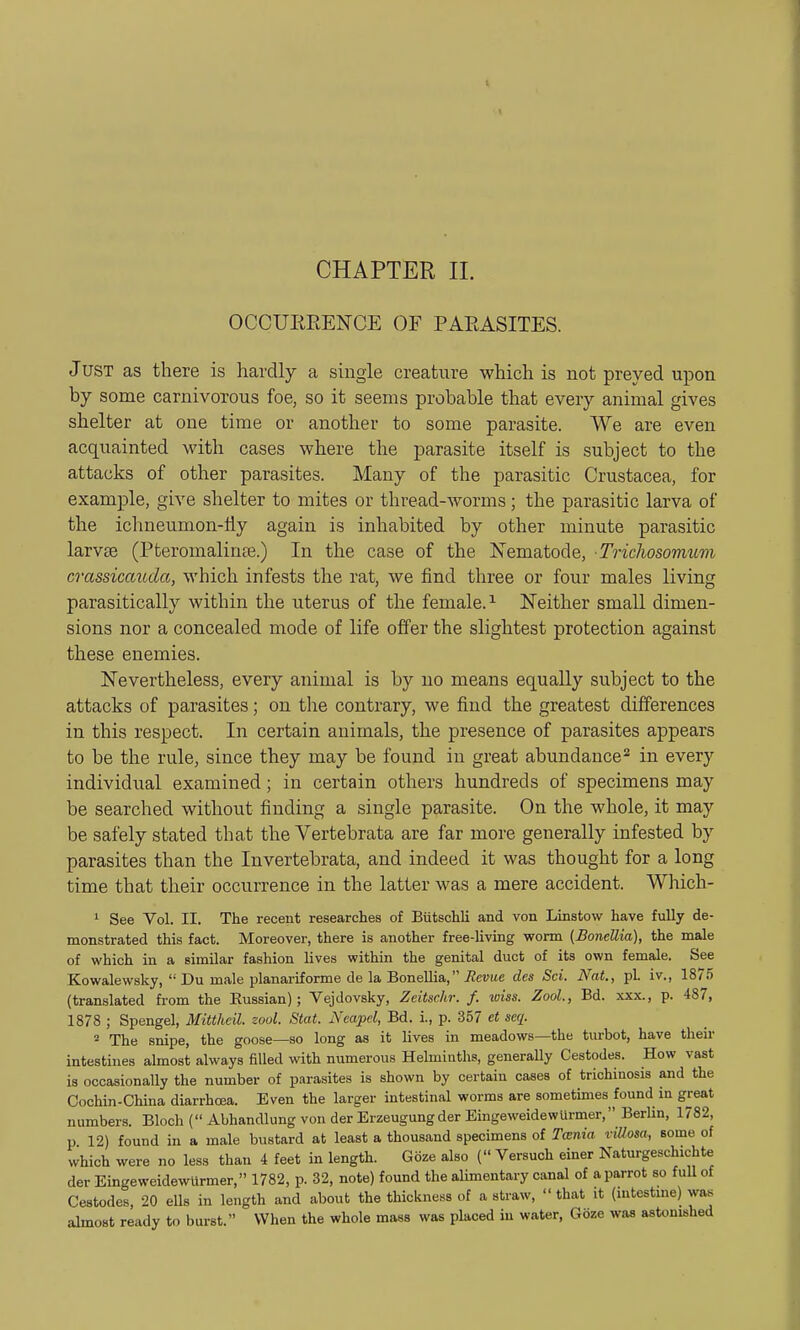 OCCURRENCE OF PARASITES. J ust as there is hardly a single creature which is not preyed upon by some carnivorous foe, so it seems probable that every animal gives shelter at one time or another to some parasite. We are even acquainted with cases where the parasite itself is subject to the attacks of other parasites. Many of the parasitic Crustacea, for example, give shelter to mites or thread-worms; the parasitic larva of the ichneumon-fly again is inhabited by other minute parasitic larvae (Pteromalinse.) In the case of the Nematode, Tricliosomum crassicaiida, which infests the rat, we find three or four males living parasitically within the uterus of the female.1 Neither small dimen- sions nor a concealed mode of life offer the slightest protection against these enemies. Nevertheless, every animal is by no means equally subject to the attacks of parasites; on the contrary, we find the greatest differences in this respect. In certain animals, the presence of parasites appears to be the rule, since they may be found in great abundance2 in every individual examined; in certain others hundreds of specimens may be searched without finding a single parasite. On the whole, it may be safely stated that the Vertebrata are far more generally infested by parasites than the Invertebrata, and indeed it was thought for a long time that their occurrence in the latter was a mere accident. Which- 1 See Vol. II. The recent researches of Biitschli and von Linstow have fully de- monstrated this fact. Moreover, there is another free-living worm {BoneUia), the male of which in a Bimilar fashion lives within the genital duct of its own female. See Kowalewsky,  Du male planariforme de la BoneUia, Revue des Sci. Nat., pL iv., 1875 (translated from the Eussian); Vejdovsky, Zeitschr. f. wise. Zool., Bd. xxx., p. 487, 1878 ; Spengel, Mitthcil. zool. Stat. Ncapel, Bd. i., p. 357 et scq. 2 The snipe, the goose—so long as it lives in meadows—the turbot, have their intestines almost always filled with numerous Helminths, generally Cestodes. How vast is occasionally the number of parasites is shown by certain cases of trichinosis and the Cochin-China diarrhoea. Even the larger intestinal worms are sometimes found in great numbers. Bloch ( Abhandlung von der Erzeugungder Eingeweidewlirmer, Berlin, 1782, p 12) found in a male bustard at least a thousand specimens of Tccnia viUosa, some of which were no less than 4 feet in length. Gbze also ( Versuch einer Naturgeschichte der EingeweidewUrmer, 1782, p. 32, note) found the alimentary canal of a parrot so full of Cestodes, 20 ells in length and about the thickness of a straw, that it (intestine) was almost ready to burst. When the whole mass was placed in water, Goze was astonished