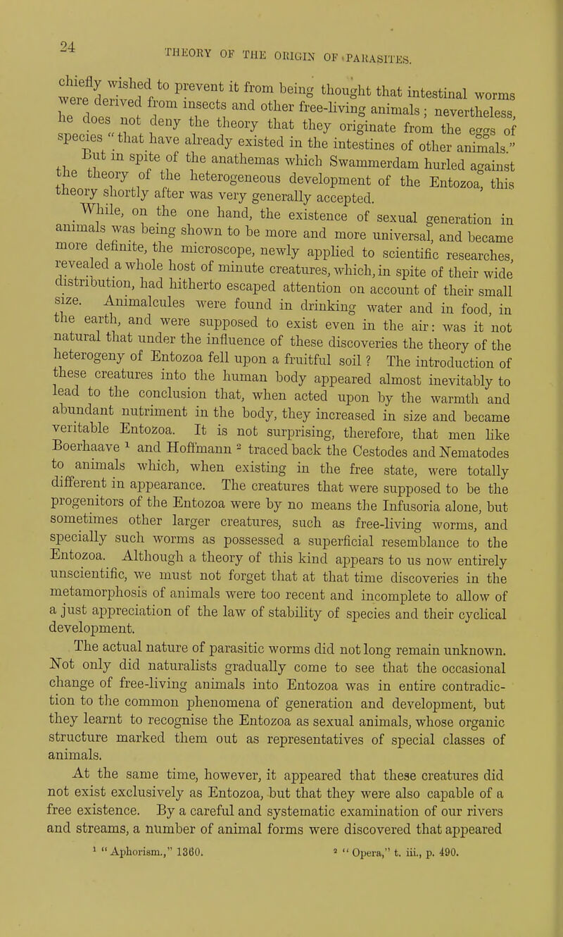 W^Lltd^ ^ ^ f^b6ing th°Ught that intestinal -ms were derived from insects and other free-living animals; nevertheless he does not deny the theory that they originate from the ^ species  that have already existed in the intestines of other animis but m spite of the anathemas which Swammerdam hurled against the theory of the heterogeneous development of the Entozoa* this theory shortly after was very generally accepted. While, on the one hand, the existence of sexual generation in animals was being shown to he more and more universal, and became more definite the microscope, newly applied to scientific researches, revealed a whole host of minute creatures, which, in spite of their wide distribution, had hitherto escaped attention on account of their small size. Animalcules were found in drinking water and in food, in the earth, and were supposed to exist even in the air: was it not natural that under the influence of these discoveries the theory of the heterogeny of Entozoa fell upon a fruitful soil ? The introduction of these creatures into the human body appeared almost inevitably to lead to the conclusion that, when acted upon by the warmth and abundant nutriment in the body, they increased in size and became veritable Entozoa. It is not surprising, therefore, that men like Boerhaave 1 and Hoffmann 2 traced back the Cestodes and Nematodes to animals which, when existing in the free state, were totally different in appearance. The creatures that were supposed to be the progenitors of the Entozoa were by no means the Infusoria alone, but sometimes other larger creatures, such as free-living worms, and specially such worms as possessed a superficial resemblance to the Entozoa. Although a theory of this kind appears to us now entirely unscientific, we must not forget that at that time discoveries in the metamorphosis of animals were too recent and incomplete to allow of a just appreciation of the law of stability of species and their cyclical development. The actual nature of parasitic worms did not long remain unknown. Not only did naturalists gradually come to see that the occasional change of free-living animals into Entozoa was in entire contradic- tion to the common phenomena of generation and development, but they learnt to recognise the Entozoa as sexual animals, whose organic structure marked them out as representatives of special classes of animals. At the same time, however, it appeared that these creatures did not exist exclusively as Entozoa, but that they were also capable of a free existence. By a careful and systematic examination of our rivers and streams, a number of animal forms were discovered that appeared 1 Aphorism., 1360. 2  Opera, t. iii., p. 490.