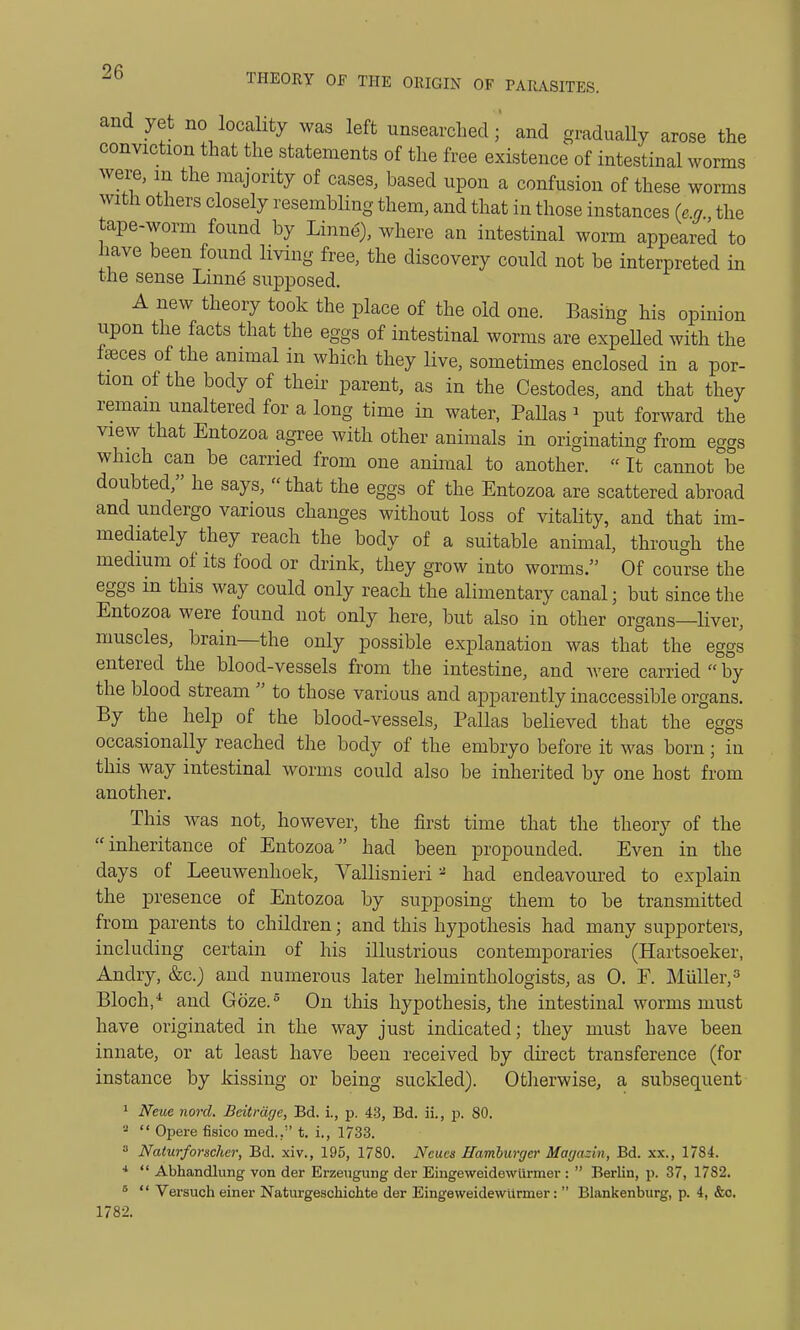 and yet no locality was left unsearched • and graduaUy arose the conviction that the statements of the free existence of intestinal worms were, m the majority of cases, based upon a confusion of these worms with others closely resembling them, and that in those instances (e.g., the tape-worm found by Linne} where an intestinal worm appeared to have been found living free, the discovery could not be interpreted in the sense Lmne supposed. A new theory took the place of the old one. Basing his opinion upon the facts that the eggs of intestinal worms are expelled with the fceces of the animal in which they live, sometimes enclosed in a por- tion of the body of their parent, as in the Cestodes, and that they remain unaltered for a long time in water, Pallas 1 put forward the view that Entozoa agree with other animals in originating from eggs which can be carried from one animal to another.  It cannot be doubted, he says, that the eggs of the Entozoa are scattered abroad and undergo various changes without loss of vitality, and that im- mediately they reach the body of a suitable animal, through the medium of its food or drink, they grow into worms. Of course the eggs m this way could only reach the alimentary canal; but since the Entozoa were found not only here, but also in other organs—liver, muscles, brain—the only possible explanation was that the eggs entered the blood-vessels from the intestine, and were carried  by the blood stream  to those various and apparently inaccessible organs. By the help of the blood-vessels, Pallas believed that the eggs occasionally reached the body of the embryo before it was born; in this way intestinal worms could also be inherited by one host from another. This was not, however, the first time that the theory of the inheritance of Entozoa had been propounded. Even in the days of Leeuwenhoek, Vallisnieri 2 had endeavoured to explain the presence of Entozoa by supposing them to be transmitted from parents to children; and this hypothesis had many supporters, including certain of his illustrious contemporaries (Hartsoeker, Andry, &c.) and numerous later helminthologists, as 0. F. Miiller,3 Bloch,4 and Goze.6 On this hypothesis, the intestinal worms must have originated in the way just indicated; they must have been innate, or at least have been received by direct transference (for instance by kissing or being suckled). Otherwise, a subsequent 1 Neue nord. Bcitrdge, Bd. i., p. 43, Bd. ii., p. 80. 2  Opere fisico med., t. i., 1733. 3 Naturforschcr, Bd. xiv., 195, 1780. Ncu.es Hamburger Magazin, Bd. xx., 1784. 4  Abhandlung von der Erzeugung der Eingeweidewlirmer :  Berlin, p. 37, 1782. 5  Versuch einer Naturgeschichte der Eingeweidewurmer:  Blankenburg, p. 4, &o. 1782.