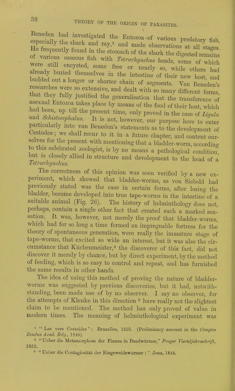 Beneden had investigated the Entozoa .of various predatorv fi«Tr specially the shark and ray/ and made observations afa He frequently found in the stomach of the shark the dieted^ remaTns of various osseous fish with Tetrarkynckus heads, sSneTS were still encysted, some free or nearly so, while others had already buried themselves in the intestine\f their new ho and budded out a longer or shorter chain of segments. Van Beneden's researches were so extensive, and dealt with&so many differenforms hat they fully justified the generalisation that the transference rf asexual Entozoa takes place by means of the food of their host, which had been up till the present time, only proved in the case of Ligula ^ Sclustocephalus. It is not, however, our purpose here to enter particularly into van Beneden's statements as to the development of Cestodes; we shall recur to it in a future chapter, and content our- selves for the present with mentioning that a bladder-worm, according to this celebrated zoologist, is by no means a pathological condition but is closely allied in structure and development to the head of a letrarhynchus. The correctness of this opinion was soon verified by a new ex- periment, which showed that bladder-worms, as von Siebold had previously stated was the case in certain forms, after losing the bladder, become developed into true tape-worms in the intestine of a suitable animal (Fig. 26). The history of helminthology does not, perhaps, contain a single other fact that created such a marked sen- sation. It was, however, not merely the proof that bladder-worms, which had for so long a time formed an impregnable fortress for the theory of spontaneous generation, were really the immature stage of tape-worms, that excited so wide an interest, but it was also the cir- cumstance that Kiichenmeister,2 the discoverer of this fact, did not discover it merely by chance, but by direct experiment, by the method of feeding, which is so easy to control and repeat, and has furnished the same results in other hands. The idea of using this method of proving the nature of bladder- worms was suggested by previous discoveries, but it had, notwith- standing, been made use of by no observer. I say no observer, for the attempts of Klenke in this direction 3 have really not the slightest claim to be mentioned. The method has only proved of value in modern times. The meaning of helminthological experiment was 1  Les vers Cestoides : Bruxelles, 1850. (Preliminary account in the Comptcs Jiendus Acad. Belg., 1849). 2  Ueber die Metamorphose der Finnen in Bandwiirmer, Prager Viertefy'ahrsachrift, 1852.