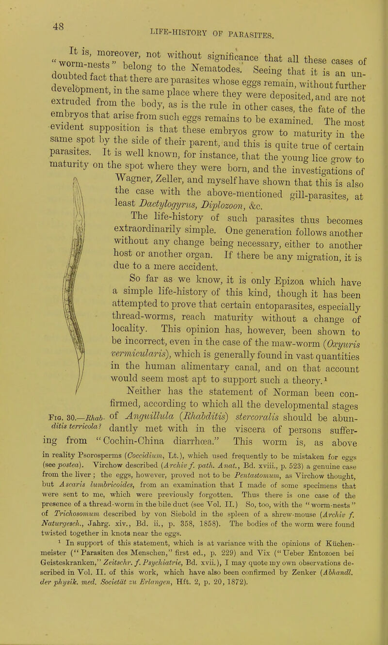 LIFE-HISTOBY OF PARASITES. xTn L f ' , ?T PkCe Wh6re th6y W6re dePosited> are not extruded from the body, as is the rule in other cases, the fate of the embryos that arise from such eggs remains to be examined The most evident supposition is that these embryos grow to maturity in the same spot by the side of their parent, and this is quite true of certain parasites. It is weU known, for instance, that the young lice arow to maturity on the spot where they were born, and the investigations of Wagner, Zeller, and myself have shown that this is also the case with the above-mentioned gill-parasites, at least Dactylogyrus, Diplozoon, &c. The life-history of such parasites thus becomes extraordinarily simple. One generation follows another without any change being necessary, either to another host or another organ. If there be any migration, it is due to a mere accident. So far as we know, it is only Epizoa which have a simple life-history of this kind, though it has been attempted to prove that certain entoparasites, especially thread-worms, reach maturity without a change of locality. This opinion has, however, been shown to be incorrect, even in the case of the maw-worm (Oxyuris vermicularis), which is generally found in vast quantities in the human alimentary canal, and on that account would seem most apt to support such a theory.1 Neither has the statement of Norman been con- firmed, according to which all the developmental stages Fig. 30.—Rhab- of Anguillula (Rhabditis) stercoralis should be abun- ditis tenicola? dantly met with in the viscera of persons suffer- ing from Cochin-China diarrhoea. This worm is, as above in reality Psorosperms (Coccidium, Lt.), which used frequently to be mistaken for eggs (seepostea). Virchow described (Archiv f. path. Anat., Bd. xviii., p. 523) a genuine case from the liver ; the eggs, however, proved not to be Pentastomum, as Virchow thought, but A scar is lumbricoidcs, from an examination that I made of some specimens that were sent to me, which were previously forgotten. Thus there is one case of the presence of a thread-worm in the bile duct (see Vol. II.) So, too, with the  worm-nests  of Trichosomam described by von Siebold in the spleen of a shrew-mouse (Archiv f. Naturgesch., Jahrg. xiv., Bd. ii., p. 358, 1858). The bodies of the worm were found twisted together in knots near the eggs. 1 In support of this statement, which is at variance with the opinions of Kiichen- meister ( Parasiten des Menschen, first ed., p. 229) and Vix (Ueber Entozoen bei Geisteskranken, Zeitschr. f. Psychiatrie, Bd. xvii.), I may quote my own observations de- scribed in Vol. II. of this work, which have also been confirmed by Zenker (Abhandl. der pliysilc. med. Societat zu Erlangcn, Hft. 2, p. 20, 1872).