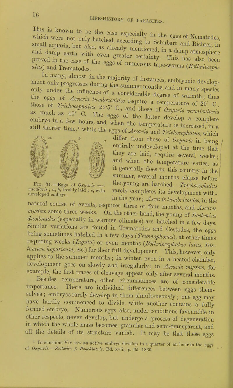 UM-HISTOBY OF PARASITES. small aquaria brio ., !?' , Ug '° S°hubart and Center, in -1 4p eartl „th'eve, J^TT^ ^ ^ ata* proved in the case of hf eIf of 1 ™s has aim) and Trematodes ™™ious tope-worms (BMriocepk- those of ^Sl^^fSL' JfT^ °f 2°' °- as much as 40° r Th * , w?™^am differ from those of (%wns in being entirely undeveloped at the time that they are laid, require several weeks- and when the temperature varies, as it generally does in this country in the summer, several months elapse before the young are hatched. TricJwcephalus rarely completes its development with- in the year; Ascaris lumbricoides, in the natural course of events, requires three or four months, and Ascaris mystax some three weeks. On the other hand, the young of Bocknnus duodenahs (especially in warmer climates) are hatched in a few days Similar variations are found in Trematodes and Cestodes the eo°s being sometimes hatched in a few days (Friamqphorus), at other times requiring weeks (Lignla) or even months (Bothriocephalus latns, Dis- tomum hepaticum, &c.) for their full development. This, however only applies to the summer months; in winter, even in a heated chamber development goes on slowly and irregularly; in Ascaris mystax, for example, the first traces of cleavage appear only after several months. Besides temperature, other circumstances are of considerable importance. There are individual differences between eggs them- selves ; embryos rarely develop in them simultaneously ; one egg may have hardly commenced to divide, while another contains a* fully formed embryo. Numerous eggs also, under conditions favourable in other respects, never develop, but undergo a process of degeneration in which the whole mass becomes granular and semi-transparent, and all the details of its structure vanish. It may be that these eggs 1 In sunshine Vix saw an active embryo develop in a quarter of an hour in the egga of Oxywis.—Zcitschn f, Pmjckiatrk, Bd. xvii., p. 65, 1860. Fig. 31.— Eggs of Oxyuris ver- micularis ; a, b, freshly laid ; c, with developed embryo.