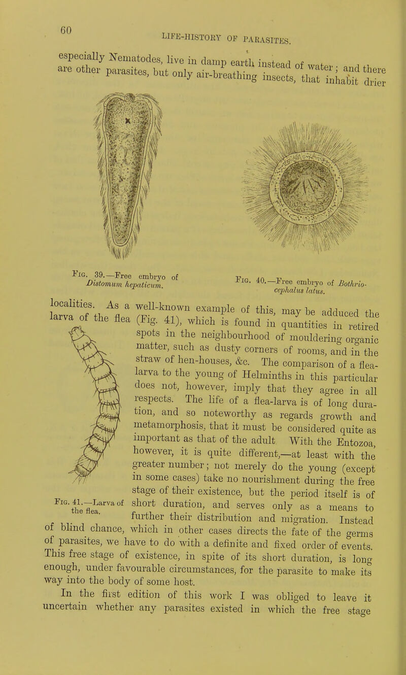 CO LIFE-HISTORY OF PARASITES. especially Nematodes, live in damn earth i * Fig. 39.—Free embryo of Distomum hcpaticum. Fig. 40.—Free embryo of ifartrw- ccphalus latus. larvatf the flea (Fig. 41), which is found in quantities in retired spots in the neighbourhood of mouldering organic matter, such as dusty corners of rooms, and in the straw of hen-houses, &c. The comparison of a flea- larva to the young of Helminths in this particular does not, however, imply that they agree in all respects. The life of a flea-larva is of long dura- tion, and so noteworthy as regards growth and metamorphosis, that it must be considered quite as important as that of the adult With the Entozoa however, it is quite different,—at least with the greater number; not merely do the young (except in some cases) take no nourishment during the free stage of their existence, but the period itself is of FlGtheTeaarVa0f sh°rt duration> and serves only as a means to further their distribution and migration. Instead of blind chance, which in other cases directs the fate of the germs of parasites, we have to do with a definite and fixed order of events. This free stage of existence, in spite of its short duration, is long enough, under favourable circumstances, for the parasite to make its way into the body of some host. In the first edition of this work I was obliged to leave it uncertain whether any parasites existed in which the free stase