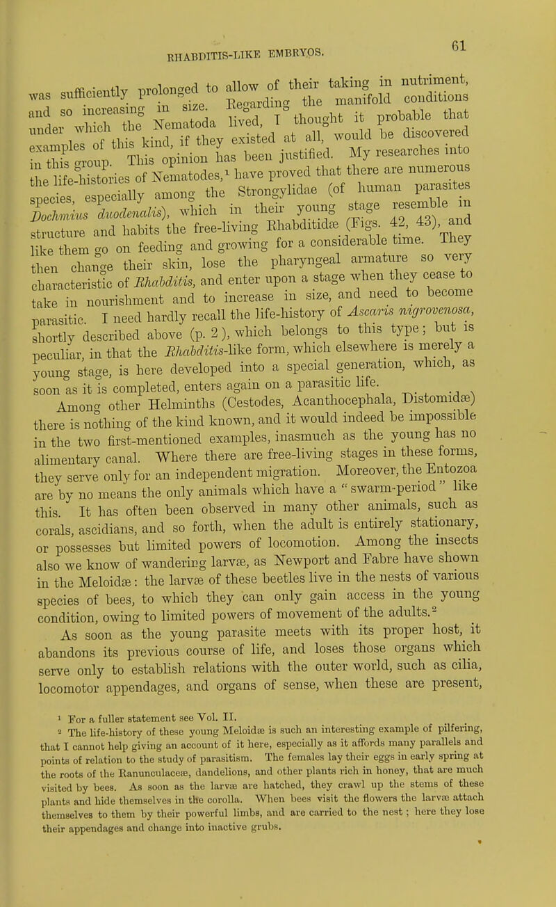 was sufficient* to — Nematoda 1° thought it probable that under which W ^ be dlscovered SSt^^^L has been justified. My researches into L HfeSries of Nematodes/ have proved that there are numerous pec es specially among the Strongylidae (of human parasites Su LfaiK.), which in their young stage resemble in ^ u ture and habits the free-living Khabditidas (Figs 42, 43) and ite th m go on feeding and growing for a considerable time. They hen Xnoe their skin, lose the pharyngeal armature so very characteristic of BkaMUis, and enter upon a stage when they cease to take in nourishment and to increase in size, and need to become mrasitic I need hardly recall the life-history of Ascaris mgrovenosa, shortly described above (p. 2), which belongs to this type; but is peculiar in that the ShaMMs-ltee form, which elsewhere is merely a young stage, is here developed into a special generation, which, as soon it is completed, enters again on a parasitic life Anion other Helminths (Cestodes, Acanthocephala, Distomidse) there is nothing of the kind known, and it would indeed be impossible in the two first-mentioned examples, inasmuch as the young has no alimentary canal. Where there are free-living stages in these forms, they serve only for an independent migration. Moreover, the Entozoa are by no means the only animals which have a  swarm-period like this It has often been observed in many other animals, such as corals, ascidians, and so forth, when the adult is entirely stationary, or possesses but limited powers of locomotion. Among the insects also we know of wandering larvfe, as Newport and Fabre have shown in the Meloida?: the larva? of these beetles live in the nests of various species of bees, to which they can only gain access in the^ young condition, owing to limited powers of movement of the adults.2 As soon as the young parasite meets with its proper host,^ it abandons its previous course of life, and loses those organs which serve only to establish relations with the outer world, such as cilia, locomotor appendages, and organs of sense, when these are present, 1 For a fuller statement see Vol. II. 2 The life-history of these young Meloidse is such an interesting example of pilfering, that I cannot help giving an account of it here, especially as it affords many parallels and points of relation to the study of parasitism. The females lay their eggs in early spring at the roots of the Kanunculacese, dandelions, and other plants rich in honey, that are much visited by bees. As soon as the larvae are hatched, they crawl up the stems of these plants and hide themselves in the corolla. When bees visit the flowers the larvae attach themselves to them by their powerful limbs, and are carried to the nest; here they lose their appendages and change into inactive grubs.