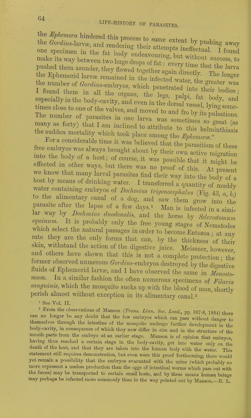 LIPE-HISTOEY OF PABASITBS. mg away I found The number of parasites in one larva was sometiml I?' w many as forty) that I am inclined to attribute to tW8 h 1 « ^ the sudden mortality which took place ^^jS^^ For a considerable time it was believed that the parasitism of these free embryos was always brought about by their own active nr^atfon nuto the body of a host ; ofcourse.it was possible that it mi^ht b effected in other ways, but there was no proof of this. At pfesen we know that many larval parasites find their way into the body of a host by means of drinking water. I transferred a quantity of muddy water containing embryos of Dochmius trigonocephaly,* (A* 43 a b) to the alimentary canal of a clog, and saw them grow°' into the parasite after the lapse of a few days.* Man is infected in a simi- lar way by Dochmms duodcncdis, and the horse by Sclerostomum ezmnum It is probably only the free young stages of Nematodes which select the natural passages in order to become Entozoa • at anv rate they are the only forms that can, by the thickness of their skm, withstand the action of the digestive juice. Meissner, however and others have shown that this is not a complete protection • the' former observed numerous Gordius-embryos destroyed by the digestive fluids of Ephemerid larvae, and I have observed the same in Monosto mum. In a similar fashion the often numerous specimens of Filaria sanguinis, which the mosquito sucks up with the blood of man shortly perish almost without exception in its alimentary canal.2 1 See Vol. II. 2 From the observations of Manson (Trans. Linn. Soc. land., pp. 367-8 1884) there can no longer be any doubt that the few embryos which can pass without danger to themselves through the intestine of the mosquito undergo further development in the body-cavity, m consequence of which they now differ in size and in the structure of the mouth parts from the embryo at an earlier stage. Manson is of opinion that embryos having thus reached a certain stage in the body-cavity, get into water only on the death of the host, and that they are taken into the human body with the water. This statement still requires demonstration, but even were this proof forthcoming, there, would yet remain a possibility that the embryos evacuated with the \vrine (which probably no more represent a useless production than the eggs of intestinal worms which pass out with the foeces) may be transported to certain small hosts, and by these means human beings may perhaps be infected more commonly than in the way pointed out by Manson. R. L.