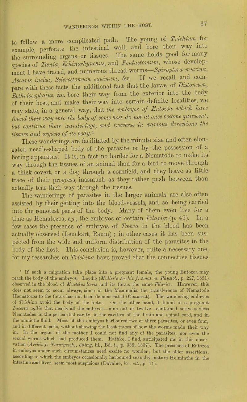 WANDERINGS WITHIN THE HOST. to follow a more complicated path. The young of Trichina, for example, perforate the intestinal wall, and bore their way into the surrounding organs or tissues. The same holds good for many species of Tccnia, Echinorhynchus, and Fentastomum, whose develop- ment I have traced, and numerous thread-worms—Spiroptera munna, Ascaris incisa, Sclerostomum eqninnm, &c. If we recall and com- pare with these facts the additional fact that the larvfe of Distomum, Bothriocephalic, &c. bore their way from the exterior into the body of their host, and make their way into certain definite localities, we may state, in a general way, that the embryos of Entozoa which have found their way into the body of some host do not at once become quiescent, but continue their wanderings, and traverse in various directions the t issues and organs of its body.1 These wanderings are facilitated by the minute size and often elon- gated needle-shaped body of the parasite, or by the possession of a boring apparatus. It is, in fact; no harder for a Nematode to make its way through the tissues of an animal than for a bird to move through a thick covert, or a dog through a cornfield, and they leave as little trace of their progress, inasmuch as they rather push between than actually tear their way through the tissues. The wanderings of parasites in the larger animals are also often assisted by their getting into the blood-vessels, and so being carried into the remotest parts of the body. Many of them even live for a time as Hematozoa, e.g., the embryos of certain Filarial (p. 49). In a few cases the presence of embryos of Tccnia in the blood has been actually observed (Leuckart, Eaum) ; in other cases it has been sus- pected from the wide and uniform distribution of the parasites in the body of the host. This conclusion is, however, quite a necessary one, for my researches on Trichina have proved that the connective tissues 1 If such a migration take place into a pregnant female, the young Entozoa may reach the body of the embryos. Leydig (Mutter's Archiv f. Anat. u. Physiol., p. 227,1851) observed in the blood of Mustelus Icevis and its foetus the same Filarice. However, this does not seem to occur always, since in the Mammalia the transference of Nematode Hsematozoa to the foetus has not been demonstrated (Chaussat). The wandering embryos of Trichina avoid the body of the fcetus. On the other hand, I found in a pregnant Lacerta agilis that nearly all the embryos—nine out of twelve—contained active sexless Nematodes in the pericardial cavity, in the cavities of the brain and spinal cord, and in the amniotic fluid. Most of the embryos harboured two or three parasites, or even four, and in different parts, without showing the least traces of how the worms made their way in. In the organs of the mother I could not find any of the parasites, nor even the sexual worms which had produced them. Eathke, I find, anticipated me in this obser- vation (Archiv f. Nalunjesch., Jahrg. iii., Bd. i., p. 335, 1837). The presence of Entozoa in embryos under such circumstances need excite no wonder ; but the older assertions, according to which the embryos occasionally harboured sexually mature Helminths in the intestine and liver, seem most suspicious (Davaine, lac. cit., p. 11).