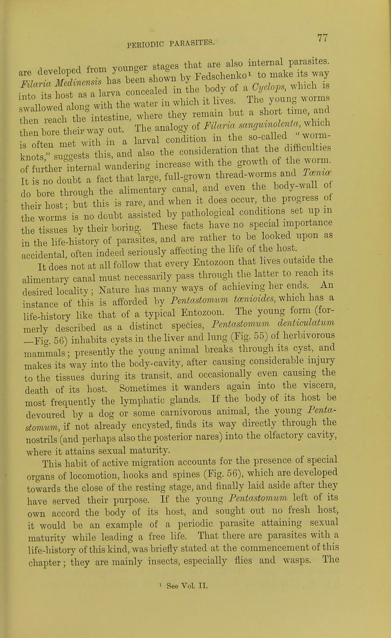 PERIODIC PARASITES. are developed ^^^^^ St :: e«in% of a Oy^s, which is Iw^owed Inl the water in which it lives. The young worms f ; ^ intestine, where they remain but a short time and rway oi, Th.^«^ lix^  rculties of feth 'Eternal wandering increase with the growth of the worm. It no doubt a fact that large, full-grown thread-worms and do bore through the alimentary canal, and even the body-wall of their host; but this is rare, and when it does occur, the progress oi the worms is no doubt assisted by pathological conditions set up m the tissues by their boring. These facts have no special importance in the life-history of parasites, and are rather to be looked upon as accidental, often indeed seriously affecting the life of the host It does not at all follow that every Entozoon that lives outside the alimentary canal must necessarily pass through the latter to reach its desired locality; Nature has many ways of achieving her ends An instance of this is afforded by Pentastomum tcenioides, which has a life-history like that of a typical Entozoon. The young form (for- merly described as a distinct species, Pentastomum denticulatum _Eia 56) inhabits cysts in the liver and lung (Eig. 55) of herbivorous mammals; presently the young animal breaks through its cyst, and makes its way into the body-cavity, after causing considerable injury to the tissues during its transit, and occasionally even causing the death of its host. Sometimes it wanders again into the viscera, most frequently the lymphatic glands. If the body of its host be devoured by a dog or some carnivorous animal, the young Penta- stomum, if not already encysted, finds its way directly through the nostrils (and perhaps also the posterior nares) into the olfactory cavity, where it attains sexual maturity. This habit of active migration accounts for the presence of special organs of locomotion, hooks and spines (Fig. 56), which are developed towards the close of the resting stage, and finally laid aside after they have served their purpose. If the young Pentastomum left of its own accord the body of its host, and sought out no fresh host, it would be an example of a periodic parasite attaining sexual maturity while leading a free life. That there are parasites with a life-history of this kind, was briefly stated at the commencement of this chapter; they are mainly insects, especially flies and wasps. The i See Vol. II.