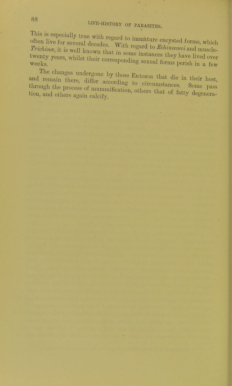 LIFE-HISTORY OF PARASITES. Train*, it ia well k w„ Lr ^ *>«*»■* »d ,„«,, ^ty years, whilst o~ZTr w 'ey ''V<! ^ °™ weeks. ^responding sexual forms perish in a few through the prone, o, nrunSSn,th~ ^Itt &T * Hon, and others again calcify. atty de8eera-