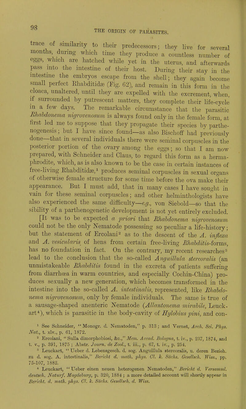 trace of similarity to their predecessors; they live for several months during which lime they produce a countless numher of eggs, which are hatched while yet in the uterus, and afterwards Pass into the intestine of their host. During their stay in the intestine the embryos escape from the shell; they again become small perfect Rhabditidse (Fig. 62), and remain in this form in the cloaca, unaltered, until they are expelled with the excrement, when if surrounded by putrescent matters, they complete their life-cycle in a few days. The remarkable circumstance that the parasitic Rhabdonema nigrovenosum is always found only in the female form, at first led me to suppose that they propagate their species by parthe- nogenesis ; but I have since found—as also Bischoff had previously done—that in several individuals there were seminal corpuscles in the posterior portion of the ovary among the eggs; so that I am now prepared, with Schneider and Claus, to regard this form as a herma- phrodite, which, as is also known to be the case in certain instances of free-living Ehabditidse,1 produces seminal corpuscles in sexual organs of otherwise female structure for some time before the ova make their appearance. But I must add, that in many cases I have sought in vain for these seminal corpuscles; and other helminthologists have also experienced the same difficulty—e.g., von Siebold—so that the sibility of a parthenogenetic development is not yet entirely excluded. [It was to be expected a priori that Rhabdonema nigrovenosum could not be the only Nematode possessing so peculiar a life-history; but the statement of Ercolani2 as to the descent of the A. inflcoxc and A. vesicularis^ of hens from certain free-living Rhabditis-forms, has no foundation in fact. On the contrary, my recent researchesy lead to the conclusion that the so-called Angwillula stercoralis (an unmistakeable Rhabditis found in the excreta of patients suffering from diarrhoea in warm countries, and especially Cochin-China) pro- duces sexually a new generation, which becomes transformed in the intestine into the so-called A. intestinalis, represented, like Rhabdo- nema nigrovenosum, only by female individuals. The same is true of a sausage-shaped anenteric Nematode {Allantonema mirabile, Leuck- art4), which is parasitic in the body-cavity of Hylobms pini, and con- 1 See Schneider,  Monogr. d. Nematoden, p. 313; and Vernet, Arch. Set. Phi/s. Nat., t. xlv., p. 61, 1872. 2 Ercolani,  Sulla dimorphobiosi, &c, Mem. Accad. Bologna, t. iv., p. 237, 1874, and t. v., p. 391, 1875 ; Abstr. Joum. de Zool., t. iii., p. 67, t. iv., p. 254. Leuckart,  Ueber d. Lebensgesch. d. sog. Angnillula stercoralis, u. deren Bezieh. zu d. sog. A. intestinalis, Bericlit d. math. phys. CI. k. Sachs. Gcsc/hc/i. Wiss., pp. 75-107, 1882. 4 Leuckart, Ueber einen neuen heterogenen Nematoden, Bericht d. Versamml. deutsch. Naturf. Magdeburg, p. 320, 1884 ; a more detailed account will shortly appear in Bericht. d. math. phys. CI. Te. Sachs. OeselUch. d. Wiss.