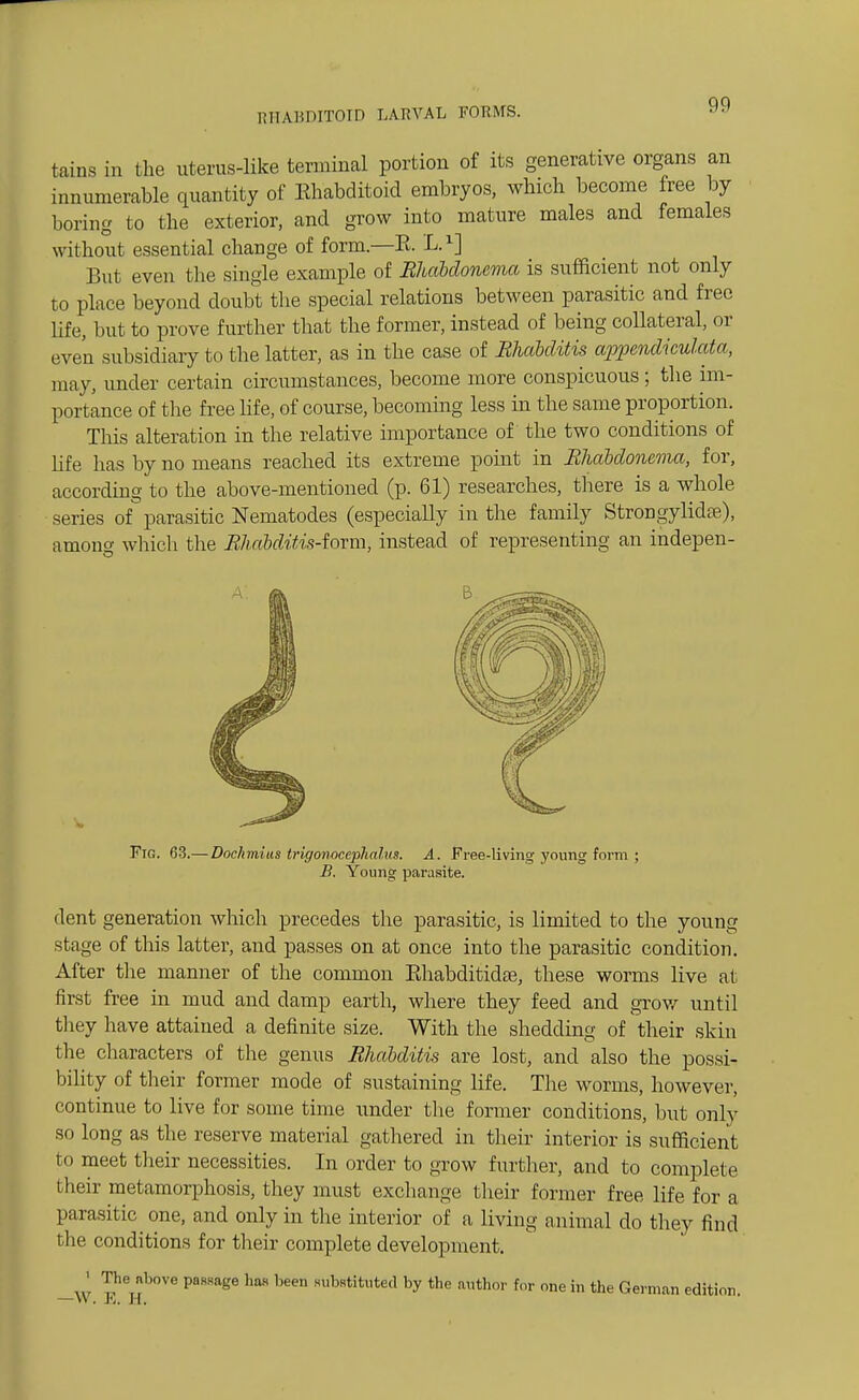 M1AHDIT0ID LARArAL FORMS. tains in the uterus-like terminal portion of its generative organs an innumerable quantity of Ehabditoid embryos, which become free by boring to the exterior, and grow into mature males and females without essential change of form.—E. L.1] But even the single example of Rhabdoncma is sufficient not only to place beyond doubt the special relations between parasitic and free life, but to prove further that the former, instead of being collateral, or even subsidiary to the latter, as in the case of Bhctbditis appendiculata, may, under certain circumstances, become more conspicuous ; the im- portance of the free life, of course, becoming less in the same proportion. This alteration in the relative importance of the two conditions of life has by no means reached its extreme point in Rhabdoncma, for, according to the above-mentioned (p. 61) researches, there is a whole series of parasitic Nematodes (especially in the family StrongylidaB), among which the Rhahditis-iorm, instead of representing an indepen- Fig. 63.— Dochmius trigonocephalus. A. Free-living young form ; B. Young parasite. dent generation which precedes the parasitic, is limited to the young stage of this latter, and passes on at once into the parasitic condition. After the manner of the common Rhabditidse, these worms live at first free in mud and damp earth, where they feed and grow until they have attained a definite size. With the shedding of their skin the characters of the genus Rhdbditis are lost, and also the possi- bility of their former mode of sustaining life. The worms, however, continue to live for some time under the former conditions, but only so long as the reserve material gathered in their interior is sufficient to meet their necessities. In order to grow further, and to complete their metamorphosis, they must exchange their former free life for a parasitic one, and only in the interior of a living animal do they find the conditions for their complete development. -W I?6!?'0™ PaSSage b6en BUb8titUted by the author for nne in the Gel™-™ edition.