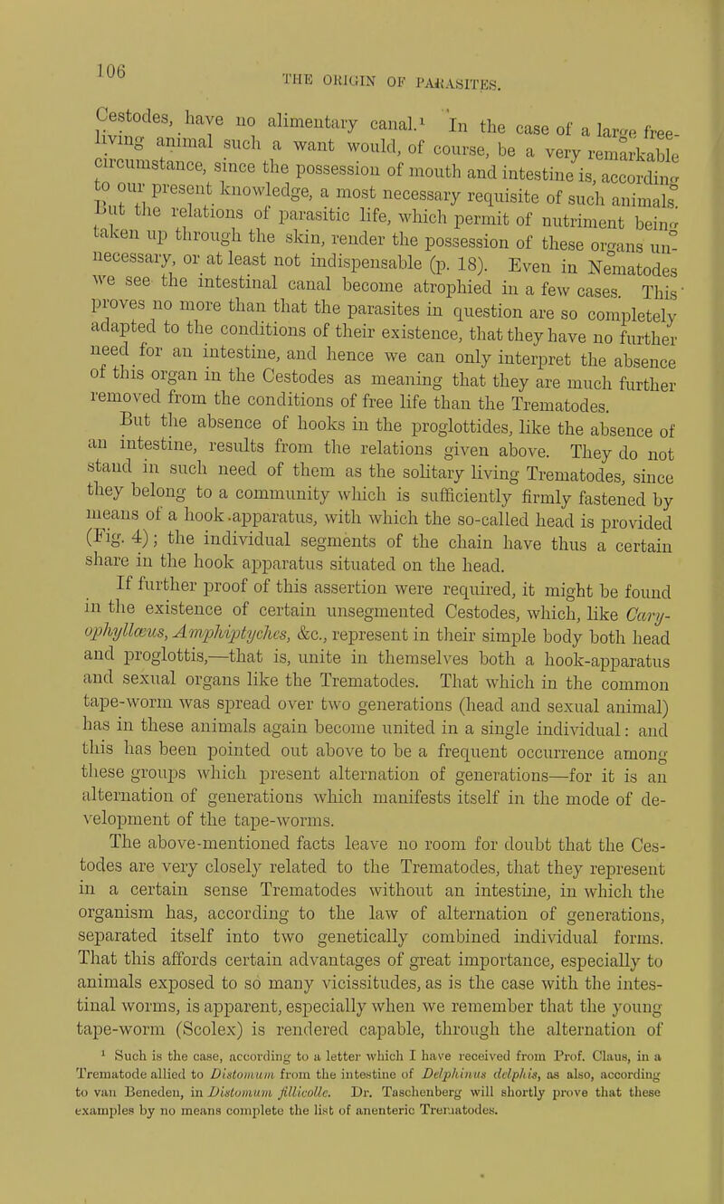 Cestodes, have no alimentary canals In the case of a W free- ing animal such a want would, of course, be a very remarkable rrcumstance, since the possession of mouth and intestine is, according 0 our present knowledge, a most necessary requisite of such animals -But the relations of parasitic life, which permit of nutriment bein« taken up through the skin, render the possession of these organs un° necessary or at least not indispensable (p. 18). Even in Nematodes we see the intestinal canal become atrophied hi a few cases This proves no more than that the parasites in question are so completely adapted to the conditions of their existence, that they have no further need for an intestine, and hence we can only interpret the absence ot this organ m the Cestodes as meaning that they are much further removed from the conditions of free life than the Trematodes. But the absence of hooks in the proglottides, like the absence of an intestine, results from the relations given above. They do not stand in such need of them as the solitary living Trematodes, since they belong to a community which is sufficiently firmly fastened by means of a hook -apparatus, with which the so-called head is provided (Fig. 4); the individual segments of the chain have thus a certain share in the hook apparatus situated on the head. If further proof of this assertion were required, it might be found in the existence of certain unsegmented Cestodes, which, like Cary- ophyUaius, AmpHjptyches, &c, represent in their simple body both head and proglottis,—that is, unite in themselves both a hook-apparatus and sexual organs like the Trematodes. That which in the common tape-worm was spread over two generations (head and sexual animal) has in these animals again become united in a single individual: and this has been pointed out above to be a frequent occurrence among these groups which present alternation of generations—for it is an alternation of generations which manifests itself in the mode of de- velopment of the tape-worms. The above-mentioned facts leave no room for doubt that the Ces- todes are very closely related to the Trematodes, that they represent in a certain sense Trematodes without an intestine, in which the organism has, according to the law of alternation of generations, separated itself into two genetically combined individual forms. That this affords certain advantages of great importance, especially to animals exposed to so many vicissitudes, as is the case with the intes- tinal worms, is apparent, especially when we remember that the young tape-worm (Scolex) is rendered capable, through the alternation of 1 Such is the case, according to a letter which I have received from Prof. Claus, in a Trematode allied to Distomum from the intestine of Delphinua delplm, as also, acoording to van Beneden, in Distomum fiUicolle. Dr. Taschenberg will shortly prove that these examples by no means complete the list of anenteric Trematodes.