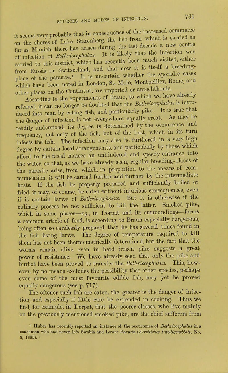 it seems very probable tbat in consequence of the increased commerce onT shorls of Lake Starenberg, the fish from which as earned as far a Munich, there has arisen during the last decade a new centre of infect no Bothriocephalus. It is likely that the infection was carded to this district, which has recently been much visited, either from Kussia or Switzerland, and that now it is itself a breeding. pTe! the parasite- It is uncertain whether the^sporadic cases which have been noted in London, St. Malo, Montpelher, Rome, and other places on the Continent, are imported or autochthonic. According to the experiments of Braun, to which we have already referred, it can no longer be doubted that the Bothriocephalus^ intro- duced into man by eating fish, and particularly pike. It is true that the danger of infection is not everywhere equally great. As may be readily understood, its degree is determined by the occurrence and frequency, not only of the fish, but of the host, which in its turn infects the fish. The infection may also be furthered m a very high deoree by certain local arrangements, and particularly by those which afford to the faecal masses an unhindered and speedy entrance into the water, so that, as we have already seen, regular breeding-places of the parasite arise, from which, in proportion to the means of com- munication, it will be carried further and further by the intermediate hosts. If the fish be properly prepared and sufficiently boiled or fried, it may, of course, be eaten without injurious consequences, even if it' contain larvae of Bothriocephalus. But it is otherwise if the culinary process be not sufficient to kill the latter. Smoked pike, which in some places— e.g., in Dorpat and its surroundings—forms a common article of food, is according to Braun especially dangerous, being often so carelessly prepared that he has several times found in the fish living larvae. The degree of temperature required to kill them has not been thermometrically determined, but the fact that the worms remain alive even in hard frozen pike suggests a great power of resistance. We have already seen that only the pike and burbot have been proved to transfer the Bothriocephalus. This, how- ever, by no means excludes the possibility that other species, perhaps even some of the most favourite edible fish, may yet be proved equally dangerous (see p. 717). The oftener such fish are eaten, the greater is the danger of infec- tion, and especially if little care be expended in cooking. Thus we find, for example, in Dorpat, that the poorer classes, who live mainly on the previously mentioned smoked pike, are the chief sufferers from 1 Huber has recently reported an instance of the occurrence of Bothriocephalus in a coachman who had never left Swabia and Lower Bavaria (Aerztliches Intelligenzblatt, No. 8, 1885). •