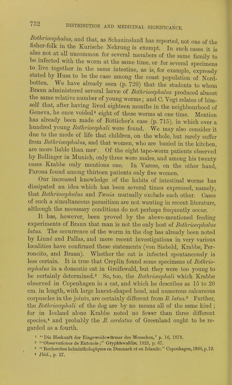 Bothriocephalus, and that, as Schauinsland has reported, not one of the nsher-folk m the Kurische Nehrung is exempt. In such cases it is also not at all uncommon for several members of the same family to be infected with the worm at the same time, or for several specimens to live together in the same intestine, as is, for example, expressly stated by Huss to be the case among the coast population of Nord- botten. We have already seen (p. 720) that the students to whom Braun administered several larvas of Bothriocephalus produced almost the same relative number of young worms; and C. Vogt relates of him- self that, after having lived eighteen months in the neighbourhood of Geneva, he once voided1 eight of these worms at one time. Mention has already been made of Botticher's case (p. 715), in which over a hundred young Bothriocephali were found. We may also consider it due to the mode of life that children, on the whole, but rarely suffer from Bothriocephalus, and that women, who are busied in the kitchen, are more liable than mer. Of the eight tape-worm patients observed by Bollinger in Munich, only three were males, and among his twenty cases Krabbe only mentions one. In Varese, on the other hand, Parona found among thirteen patients only five women. Our increased knowledge of the habits of intestinal worms has dissipated an idea which has been several times expressed, namely, that Bothriocephalus and Taznia mutually exclude each other. Cases of such a simultaneous parasitism are not wanting in recent literature, although the necessary conditions do not perhaps frequently occur. It has, however, been proved by the above-mentioned feeding experiments of Braun that man is not the only host of Bothriocephalus lotus. The occurrence of the worm in the dog has already been noted by Linne and Pallas, and more recent investigations in very various localities have confirmed these statements (von Siebold, Krabbe, Per- roncito, and Braun). Whether the cat is infected spontaneously is less certain. It is true that Creplin found some specimens of Bothrio- cephalus in a domestic cat in Greifswald, but they were too young to be certainly determined.2 So, too, the Bothriocephali which Krabbe observed in Copenhagen in a cat, and which he describes as 15 to 20 cm. in length, with large lancet-shaped head, and numerous calcareous corpuscles in the joints, are certainly different from B. latus.3 Further, the Bothrioccphali of the dog are by no means all of the same kind ; for in Iceland alone Krabbe noted no fewer than three different species,4 and probably the B. cordatus of Greenland ought to be re- garded as a fourth. 1  Die Herkunft der Eingeweidewiirmer des Menschen, p. 16, 1878. 2  Observationes de Entozois Gfyphiswaldiae, 1825, p. 67. 3  Recherches helminthologiqttes en Denmark et en Islande: Copenhagen, 1860, p. 19. * Ibid., p. 27.