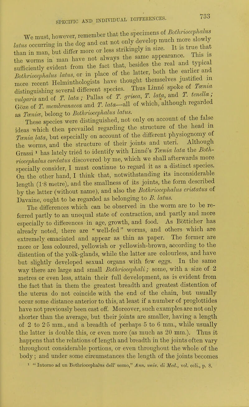 We must however, remember that the specimens of Bothriocephalus lallocZtCZ the dog and cat not only develop much more slowly h n tut differ more or less strikingly in » It » true ^ the worms in man have not always the same appearance This is slde X evident from the fact that, besides the real and typical or i» place of the latter both the earlier and more recent Helminthologists have thought themsel^^ffj distinguishing several different species. Thus Lume spoke,of Tamta « and of T. lata; Pallas of T. grisea, T Ma and Z * Goze of JP. mmZ»Cm and tote-all of which, although regarded as Itema?, belong to Bothriocephalus latus. These species were distinguished, not only on account of the raise ideas which then prevailed regarding the structure of the head m Tcenia lata, but especially on account of the different physiognomy of the worms, and the structure of their joints and uteri. Although Grassi1 has lately tried to identify with Linne's Tcenia lata the Both- riocephalus corclatus discovered by me, which we shall afterwards more specially consider, I must continue to regard it as a distinct species. On the other hand, I think that, notwithstanding its inconsiderable length (1-8 metre), and the smallness of its joints, the form described by the latter (without name), and also the Bothriocephalus cristatus of Davaine, ought to be regarded as belonging to B. latus. The differences which can be observed in the worm are to be re- ferred partly to an unequal state of contraction, and partly and more especially to differences in age, growth, and food. As Botticher has already noted, there are well-fed worms, and others which are extremely emaciated and appear as thin as paper. The former are more or less coloured, yellowish or yellowish-brown, according to the distention of the yolk-glands, while the latter are colourless, and have but slightly developed sexual organs with few eggs. In the same way there are large and small Bothriocephali; some, with a size of 2 metres or even less, attain their full development, as is evident from the fact that in them the greatest breadth and greatest distention of the uterus do not coincide with the end of the chain, but usually occur some distance anterior to this, at least if a number of proglottides have not previously been cast off. Moreover, such examples are not only shorter than the average, but their joints are smaller, having a length of 2 to 2-5 mm., and a breadth of perhaps 5 to 6 mm., while usually the latter is double this, or even more (as much as 20 mm.). Thus it happens that the relations of length and breadth in the joints often vary throughout considerable portions, or even throughout the whole of the body; and under some circumstances the length of the joints becomes 1  Intorno ad un Bothriocephalus dell' uomo, Ann. vnw. di Med., vol. ccli., p. 8.