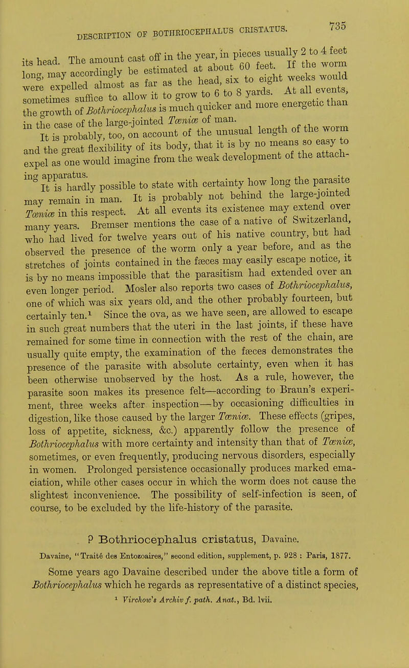 its head. The amount cast off in the yea,, inijj-j^ term ,„ng, -nay accordingly be estix6 Qt ^£ Inld were expelled almost as far as the neaa, sixto eB in ———— and the ™t flexibility of its body, that it is by no means so easy to expel as°one would imagine from the weak development of the attach- inSItPisahardiy possible to state with certainty how long the parasite may remain in man. It is probably not behind the large-jointed Tmm in this respect. At all events its existence may extend over manv years. Bremser mentions the case of a native of Switzerland who had lived for twelve years out of his native country, but had observed the presence of the worm only a year before, and as the stretches of joints contained in the faeces may easily escape notice, it is by no means impossible that the parasitism had extended over an even longer period. Mosler also reports two cases of Bothriocephalus, one of which was six years old, and the other probably fourteen, but certainly ten.1 Since the ova, as we have seen, are allowed to escape in such great numbers that the uteri in the last joints, if these have remained for some time in connection with the rest of the chain, are usually quite empty, the examination of the faeces demonstrates the presence of the parasite with absolute certainty, even when it has been otherwise unobserved by the host. As a rule, however, the parasite soon makes its presence felt—according to Braun's experi- ment, three weeks after inspection—by occasioning difficulties in digestion, like those caused by the larger Tccnice. These effects (gripes, loss of appetite, sickness, &c.) apparently follow the presence of Bothriocephalus with more certainty and intensity than that of Tcenice, sometimes, or even frequently, producing nervous disorders, especially in women. Prolonged persistence occasionally produces marked ema- ciation, while other cases occur in which the worm does not cause the slightest inconvenience. The possibility of self-infection is seen, of course, to be excluded by the life-history of the parasite. P Bothriocephalus cristatus, Davaine. Davaine, Traite des Entozoaires, second edition, supplement, p. 928 : Paris, 1877. Some years ago Davaine described under the above title a form of Bothriocephahis which he regards as representative of a distinct species, 1 Virchow's Archiv f. path. Anat., Bd. lvii.