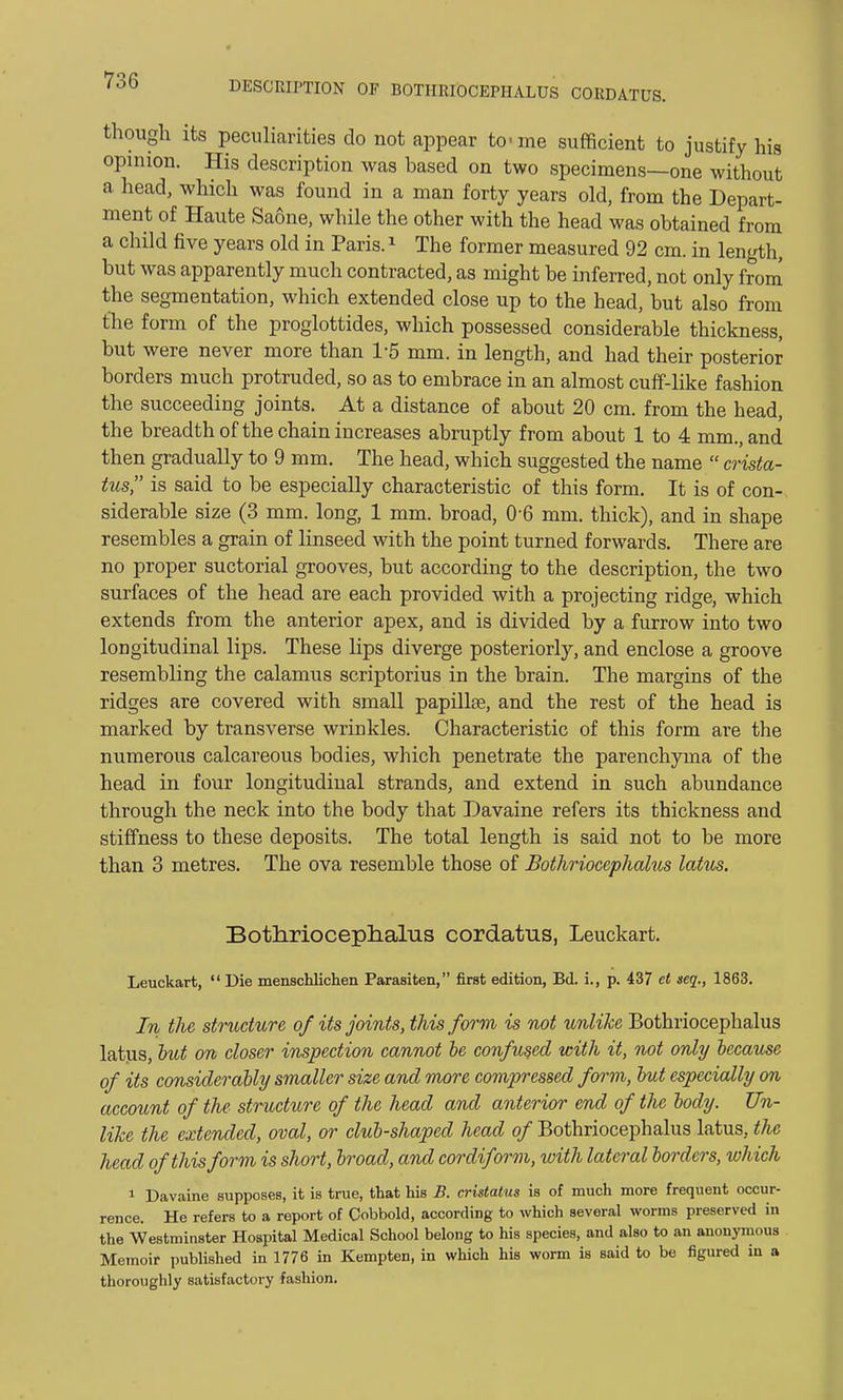 though its peculiarities do not appear to- me sufficient to justify his opinion. His description was based on two specimens—one without a head, which was found in a man forty years old, from the Depart- ment of Haute Saone, while the other with the head was obtained from a child five years old in Paris.1 The former measured 92 cm. in length, but was apparently much contracted, as might be inferred, not only from the segmentation, which extended close up to the head, but also from the form of the proglottides, which possessed considerable thickness, but were never more than 1-5 mm. in length, and had their posterior borders much protruded, so as to embrace in an almost cuff-like fashion the succeeding joints. At a distance of about 20 cm. from the head, the breadth of the chain increases abruptly from about 1 to 4 mm., and then gradually to 9 mm. The head, which suggested the name  crista- tus, is said to be especially characteristic of this form. It is of con- siderable size (3 mm. long, 1 mm. broad, 0-6 mm. thick), and in shape resembles a grain of linseed with the point turned forwards. There are no proper suctorial grooves, but according to the description, the two surfaces of the head are each provided with a projecting ridge, which extends from the anterior apex, and is divided by a furrow into two longitudinal lips. These lips diverge posteriorly, and enclose a groove resembling the calamus scriptorius in the brain. The margins of the ridges are covered with small papillae, and the rest of the head is marked by transverse wrinkles. Characteristic of this form are the numerous calcareous bodies, which penetrate the parenchyma of the head in four longitudinal strands, and extend in such abundance through the neck into the body that Davaine refers its thickness and stiffness to these deposits. The total length is said not to be more than 3 metres. The ova resemble those of Bothriocephalus latus. Bothriocephalus cordatus, Leuckart. Leuckart,  Die menschlichen Parasiten, first edition, Bd. i., p. 437 et seq., 1863. In the structure of its joints, this form is not unlike Bothriocephalus latus, hut on closer inspection cannot be confused with it, not only because of its considerably smaller size and more compressed form, but especially on account of the structure of the head and anterior end of the body. Un- like the extended, oval, or club-shaped head of Bothriocephalus latus, the head of this form is short, broad, and cordiform, with lateral borders, which 1 Davaine supposes, it is true, that his B. cristatus is of much more frequent occur- rence. He refers to a report of Cobbold, according to which several worms preserved in the Westminster Hospital Medical School belong to his species, and also to an anonymous Memoir published in 1776 in Kempten, in which his worm is said to be figured in a thoroughly satisfactory fashion.