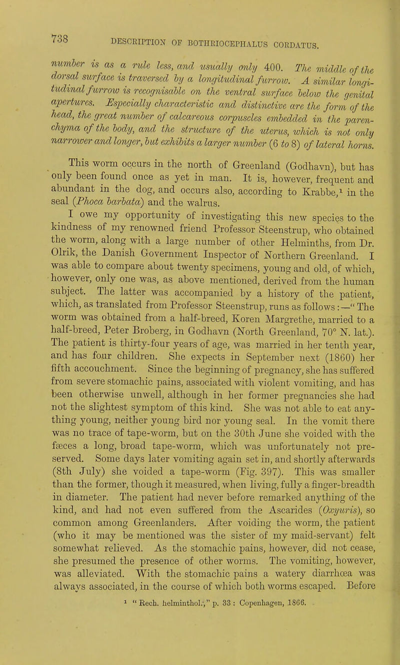 number is as a rule less, and usually only 400. The middle of the dorsal surface is traversed by a longitudinal furrow. A similar longi- tudinal furrow is recognisable on the ventral surface below the genital apertures. Especially characteristic and distinctive are the form of the head, the great number of calcareous corpuscles embedded in the paren- chyma of the body, and the structure of the uterus, which is not only narrower and longer, but exhibits a larger number (6 to 8) of lateral horns. This worm occurs in the north of Greenland (Godhavn), but has only been found once as yet in man. It is, however, frequent and abundant in the dog, and occurs also, according to Krabbe,1 in the seal (Phoca barbata) and the walrus. I owe my opportunity of investigating this new species to the kindness of my renowned friend Professor Steenstrup, who obtained the worm, along with a large number of other Helminths, from Dr. Olrik, the Danish Government Inspector of Northern Greenland. I was able to compare about twenty specimens, young and old, of which, however, only one was, as above mentioned, derived from the human subject. The latter was accompanied by a history of the patient, which, as translated from Professor Steenstrup, runs as follows:— The worm was obtained from a half-breed, Koren Margrethe, married to a half-breed, Peter Broberg, in Godhavn (North Greenland, 70° N lat.). The patient is thirty-four years of age, was married in her tenth year, and has four children. She expects in September next (1860) her fifth accouchment. Since the beginning of pregnancy, she has suffered from severe stomachic pains, associated with violent vomiting, and has been otherwise unwell, although in her former pregnancies she had not the slightest symptom of this kind. She was not able to eat any- thing young, neither young bird nor young seal. In the vomit there was no trace of tape-worm, but on the 30th June she voided with the faeces a long, broad tape-worm, which was unfortunately not pre- served. Some days later vomiting again set in, and shortly afterwards (8th July) she voided a tape-worm (Pig. 397). This was smaller than the former, though it measured, when living, fully a finger-breadth in diameter. The patient had never before remarked anything of the kind, and had not even suffered from the Ascarides {Oxyuris), so common among Greenlanders. After voiding the worm, the patient (who it may be mentioned was the sister of my maid-servant) felt somewhat relieved. As the stomachic pains, however, did not cease, she presumed the presence of other worms. The vomiting, however, was alleviated. With the stomachic pains a watery diarrhoea was always associated, in the course of which both worms escaped. Before 1 Rech. helminthol.', p. 33: Copenhagen, 1SG6.