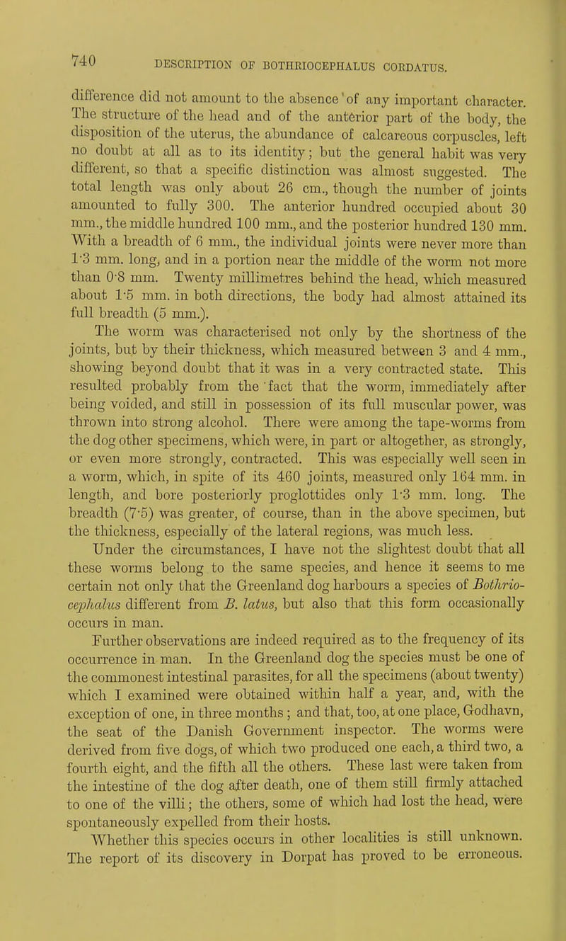 difference did not amount to the absence'of any important character. The structure of the head and of the anterior part of the body, the disposition of the uterus, the abundance of calcareous corpuscles, left no doubt at all as to its identity; but the general habit was very different, so that a specific distinction was almost suggested. The total length was only about 26 cm., though the number of joints amounted to fully 300. The anterior hundred occupied about 30 mm., the middle hundred 100 mm., and the posterior hundred 130 mm. With a breadth of 6 mm., the individual joints were never more than T3 mm. long, and in a portion near the middle of the worm not more than 0-8 mm. Twenty millimetres behind the head, which measured about 1-5 mm. in both directions, the body had almost attained its full breadth (5 mm.). The worm was characterised not only by the shortness of the joints, bu,t by their thickness, which measured between 3 and 4 mm., showing beyond doubt that it was in a very contracted state. Tins resulted probably from the ' fact that the worm, immediately after being voided, and still in possession of its full muscular power, was thrown into strong alcohol. There were among the tape-worms from the dog other specimens, which were, in part or altogether, as strongly, or even more strongly, contracted. This was especially well seen in a worm, which, in spite of its 460 joints, measured only 164 mm. in length, and bore posteriorly proglottides only 1'3 mm. long. The breadth (7-5) was greater, of course, than in the above specimen, but the thickness, especially of the lateral regions, was much less. Under the circumstances, I have not the slightest doubt that all these worms belong to the same species, and hence it seems to me certain not only that the Greenland dog harbours a species of Botlirio- cephalus different from B. lotus, but also that this form occasionally occurs in man. Further observations are indeed required as to the frequency of its occurrence in man. In the Greenland dog the species must be one of the commonest intestinal parasites, for all the specimens (about twenty) which I examined were obtained within half a year, and, with the exception of one, in three months ; and that, too, at one place, Godhavn, the seat of the Danish Government inspector. The worms were derived from five dogs, of which two produced one each, a third two, a fourth eight, and the fifth all the others. These last were taken from the intestine of the dog after death, one of them still firmly attached to one of the villi; the others, some of which had lost the head, were spontaneously expelled from their hosts. Whether this species occurs in other localities is still unknown. The report of its discovery in Dorpat has proved to be erroneous.
