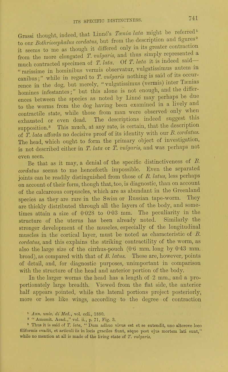 Grassi thought, indeed, that Linnd's Tcenia lata might be referred* to our Bothrioccphalus corclatus, but from the description and figures- it seems to me as though it differed only in its greater contraction from the more elongated T. vulgaris, and thus simply represented a much contracted specimen of T. lata. Of T. lata it is indeed said- rarissime in hominibus vermis observatur, vulgatissimus autem m canibus • while in regard to T. vulgaris nothing is said of its occur- rence in the dog, but merely, vulgatissimus (vermis) inter Tamias homines infestantes; but this alone is not enough, and the differ- ences between the species as noted by Linnd may perhaps be due to the worms from the clog having been examined in a lively and contractile state, while those from man were observed only when exhausted or even dead. The descriptions indeed suggest this supposition.3 This much, at any rate, is certain, that the description of T. lata affords no decisive proof of its identity with our B. corclatus. The head, which ought to form the primary object of investigation, is not described either in T. lata or T. vulgaris, and was perhaps not even seen. Be that as it may, a denial of the specific distinctiveness of B. cordatus seems to me henceforth impossible. Even the separated joints can be readily distinguished from those of B. latus, less perhaps on account of their form, though that, too, is diagnostic, than on account of the calcareous corpuscles, which are as abundant in the Greenland species as they are rare in the Swiss or Eussian tape-worm. They are thickly distributed through all the layers of the body, and some- times attain a size of 0 028 to 0'03 mm. The peculiarity in the structure of the uterus has been already noted. Similarly the stronger development of the muscles, especially of the longitudinal muscles in the cortical layer, must be noted as characteristic of B. corclatus, and this explains the striking contractility of the worm, as also the large size of the cirrhus-pouch (0-6 mm. long by 0-43 mm. broad), as compared with that of B. latus. These are, however, points of detail, and, for diagnostic purposes, unimportant in comparison with the structure of the head and anterior portion of the body. In the larger worms the head has a length of 2 mm., and a pro- portionately large breadth. Viewed from the flat side, the anterior half appears pointed, while the lateral portions project posteriorly, more or less like wings, according to the degree of contraction 1 Ann. univ. di Med., vol. ccli., 1880. 2  Amoenit. Acad., vol. ii., p. 71, Fig. 3. 3 Thus it is said of T. lata,  Dum adhuc vivus est et se extendit, uno alterove loco filiformis evadit, et articuli iis in locis graciles fiunt, atque post ejus mortem lati sunt, while no mention at all is made of the living state of T. vidgaris.
