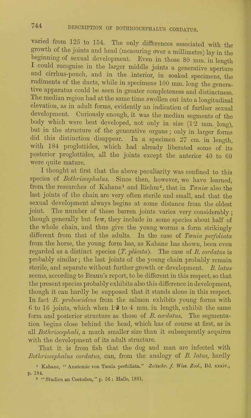 varied from 125 to 154. The only differences associated with the growth of the joints and head (measuring over a millimetre) lay in the beginning of sexual development. Even in those 80 mm. in length I could recognise in the larger middle joints a generative aperture and cirrhus-pouch, and in the .interior, in soaked specimens, the rudiments of the ducts, while in specimens 100 mm. long the genera- tive apparatus could be seen in greater completeness and distinctness. The median region had at the same time swollen out into a longitudinal elevation, as in adult forms, evidently an indication of further sexual development. Curiously enough, it was the median segments of the body which were best developed, not only in size (1*2 mm. long), but in the structure of the generative organs; only in larger forms did this distinction disappear. In a specimen 27 cm. in length, with 184 proglottides, which had already liberated some of°its posterior proglottides, all the joints except the anterior 40 to 60 were quite mature. I thought at first that the above peculiarity was confined to this species of Bothriocephalus. Since then, however, we have learned, from the researches of Kahane1 and Eiehm2, that in Taenia also the last joints of the chain are very often sterile and small, and that the sexual development always begins at some distance from the oldest joint. The number of these barren joints varies very considerably ; though generally but few, they include in some species about half of the whole chain, and thus give the young worms a form strikingly different from that of the adults. In the case of Tcenia perfoliata from the horse, the young form has, as Kahane has shown, been even regarded as a distinct species (T. plicata). The case of B. cordatus is probably similar; the last joints of the young chain probably remain sterile, and separate without further growth or development. B. latus seems, according to Braun's report, to be different in this respect, so that the present species probably exhibits also this difference in development, though it can hardly be supposed that it stands alone in this respect. In fact B. proboscideus from the salmon exhibits young forms with 6 to 16 joints, which when l'S to 4 mm. in length, exhibit the same form and posterior structure as those of B. cordatus. The segmenta- tion begins close behind the head, which has of course at first, as in all Bothriocephali, a much smaller size than it subsequently acquires with the development of its adult structure. That it is from fish that the dog and man are infected with Bothrioceplialus cordatus, can, from the analogy of B. latus, hardly 1 Kahane,  Anatomie von Taenia perfoliata. Zcitschr. f. Wiss. Zool, Bd. xxxiv., p. 184.