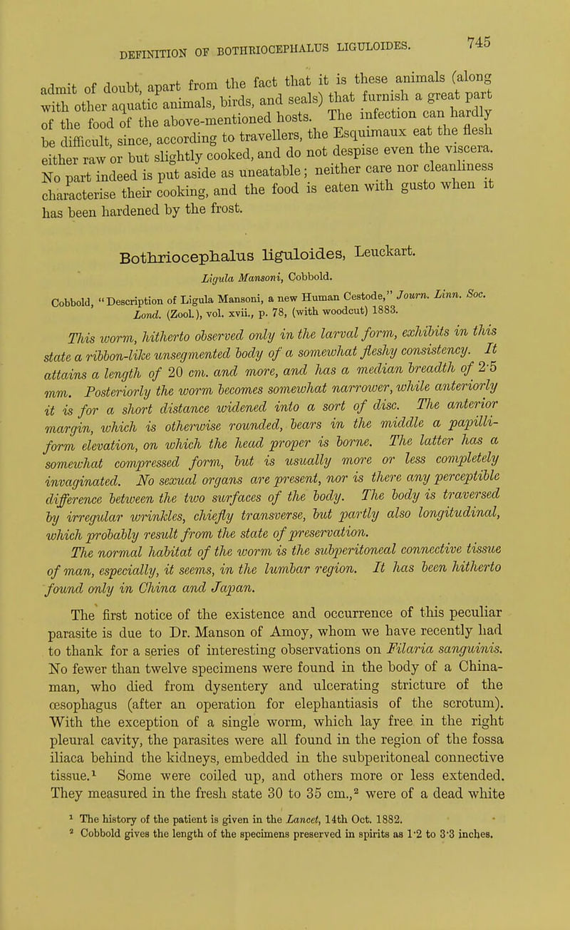 , .. „ , ,. 0T101.f frnm the fact that it is these animals (along ^tt^lX^s, and seals) that furnish a great pa* of the food of the above-mentioned hosts. The infection can hardly he dimcult, since, according to travellers, the Esquimaux eat the flesh either raw or but slightly cooked, and do not despise even the viscera. No i ndeed is put asL as uneatable; neither care nor cleanliness characterise their cooking, and the food is eaten with gusto when it has been hardened by the frost. Botlirioceplialus liguloides, Leuckart. Ligula Mansoni, Cobbold. Cobbold, Description of Ligula Mansoni, a new Human Cestode, Journ. Linn. Soc. Lond. (Zool.), vol. xvii., p. 78, (with woodcut) 1883. Tliis worm, hitherto observed only in the larval form, exhibits in this state a ribbon-like unsegmented body of a somewhat fleshy consistency. It attains a length of 20 cm. and more, and has a median breadth of 25 mm. Posteriorly the worm becomes somewhat narrower, while anteriorly it is for a short distance widened into a sort of disc. The anterior margin, which is otherwise rounded, bears in the middle a papilli- form elevation, on which the head proper is borne. The latter has a somewhat compressed form, but is usually more or less completely invaginated. No sexual organs are present, nor is there any perceptible difference betxoeen the two surfaces of the body. The body is traversed by irregular wrinkles, chiefly transverse, but partly also longitudinal, which probably result from the state of preservation. The normal habitat of the worm is the subperitoneal connective tissue of man, especially, it seems, in the lumbar region. It has been hitherto found only in China and Japan. The first notice of the existence and occurrence of this peculiar parasite is due to Dr. Manson of Amoy, whom we have recently had to thank for a series of interesting observations on Filaria sanguinis. No fewer than twelve specimens were found in the body of a China- man, who died from dysentery and ulcerating stricture of the oesophagus (after an operation for elephantiasis of the scrotum). With the exception of a single worm, which lay free in the right pleural cavity, the parasites were all found in the region of the fossa iliaca behind the kidneys, embedded in the subperitoneal connective tissue.1 Some were coiled up, and others more or less extended. They measured in the fresh state 30 to 35 cm.,2 were of a dead white 1 The history of the patient is given in the Lancet, 14th Oct. 1882. 1 Cobbold gives the length of the specimens preserved in spirits as 1*2 to 3*3 inches.